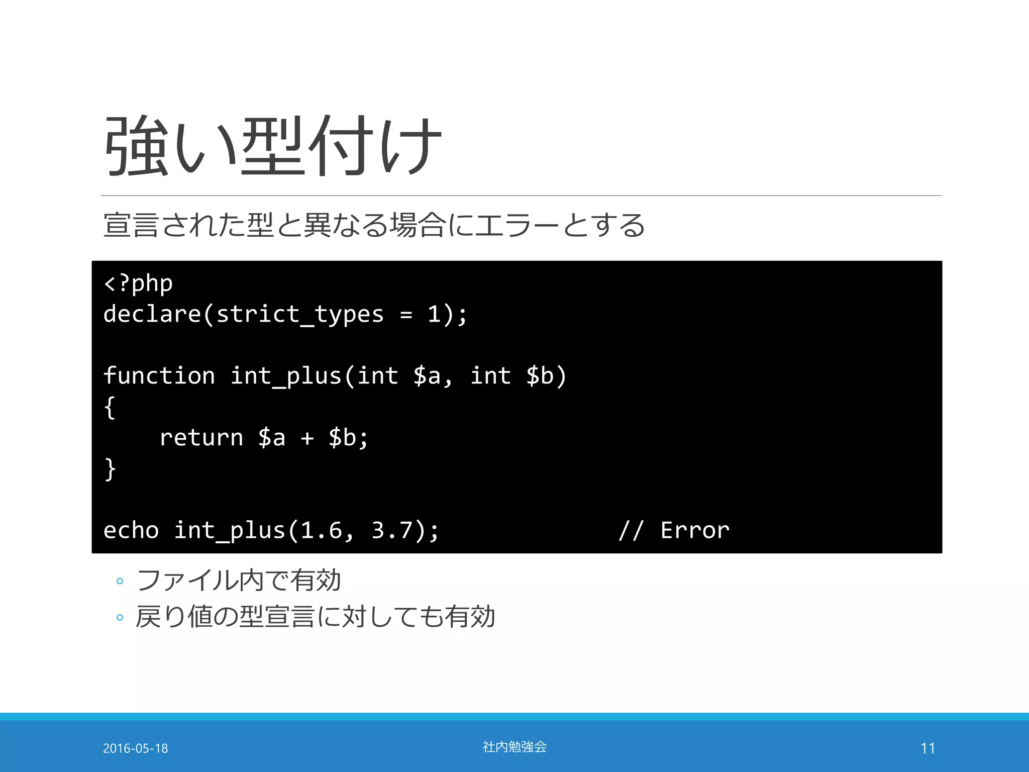 強い型付け
宣言された型と異なる場合にエラーとする
2016-05-18 社内勉強会 11
<?php
declare(strict_types = 1);
function int_plus(int $a, int $b)
{
return $a + $b;
}
echo int_plus(1.6, 3.7); // Error
◦ ファイル内で有効
◦ 戻り値の型宣言に対しても有効
 