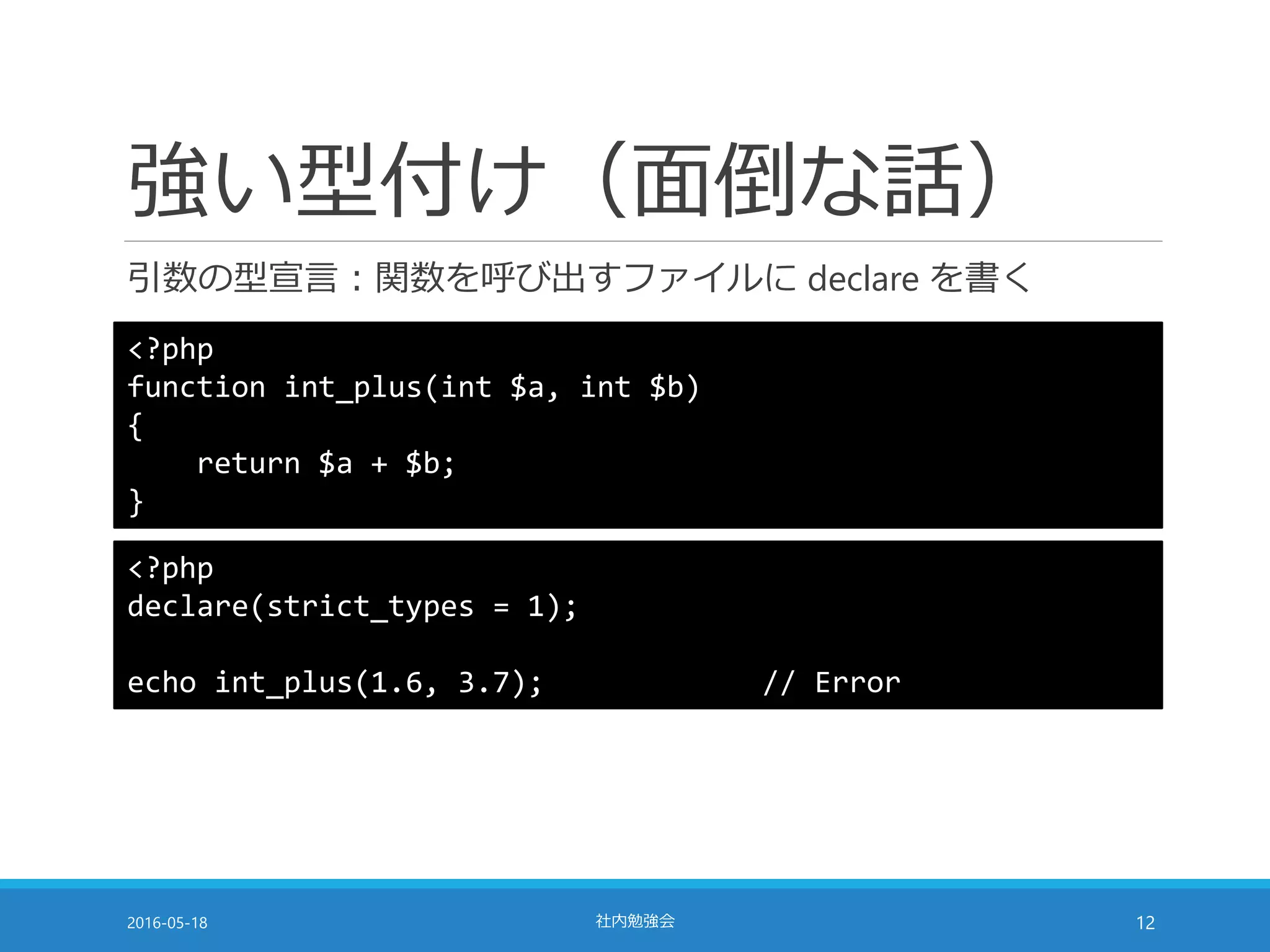 強い型付け（面倒な話）
引数の型宣言：関数を呼び出すファイルに declare を書く
2016-05-18 社内勉強会 12
<?php
function int_plus(int $a, int $b)
{
return $a + $b;
}
<?php
declare(strict_types = 1);
echo int_plus(1.6, 3.7); // Error
 