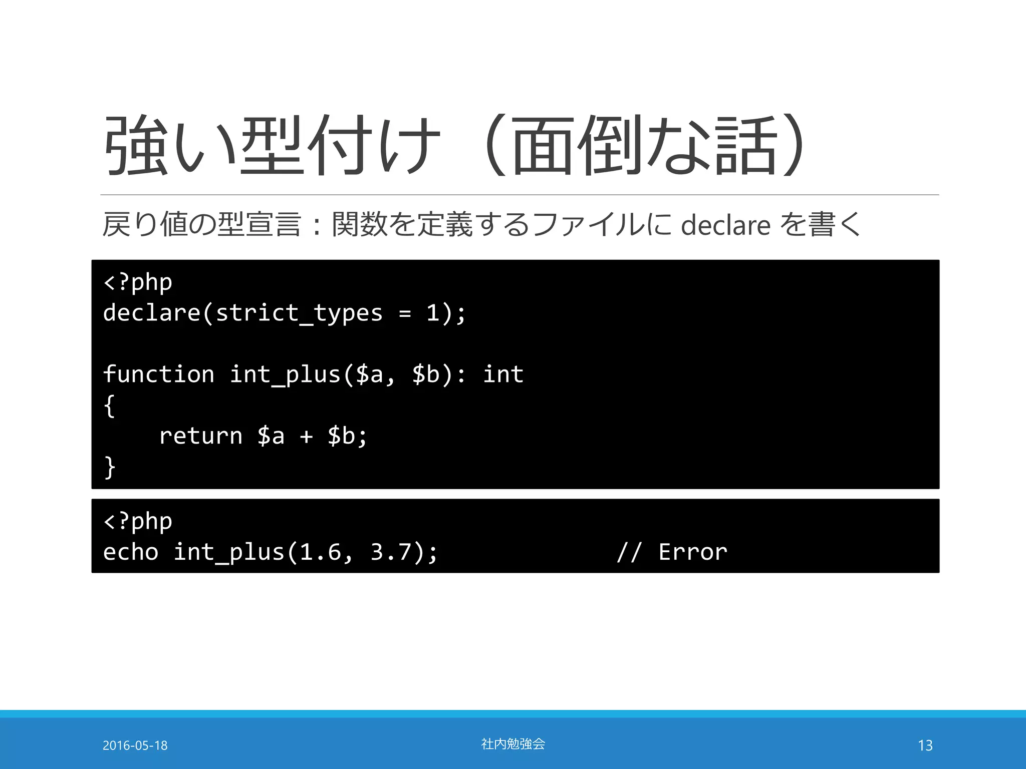強い型付け（面倒な話）
戻り値の型宣言：関数を定義するファイルに declare を書く
2016-05-18 社内勉強会 13
<?php
declare(strict_types = 1);
function int_plus($a, $b): int
{
return $a + $b;
}
<?php
echo int_plus(1.6, 3.7); // Error
 