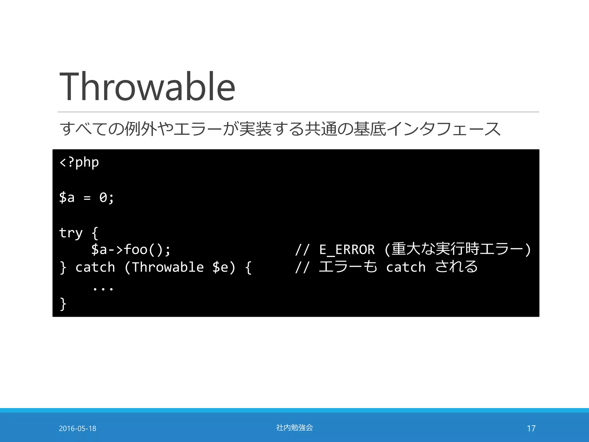 Throwable
すべての例外やエラーが実装する共通の基底インタフェース
2016-05-18 社内勉強会 17
<?php
$a = 0;
try {
$a->foo(); // E_ERROR (重大な実行時エラー)
} catch (Throwable $e) { // エラーも catch される
...
}
 