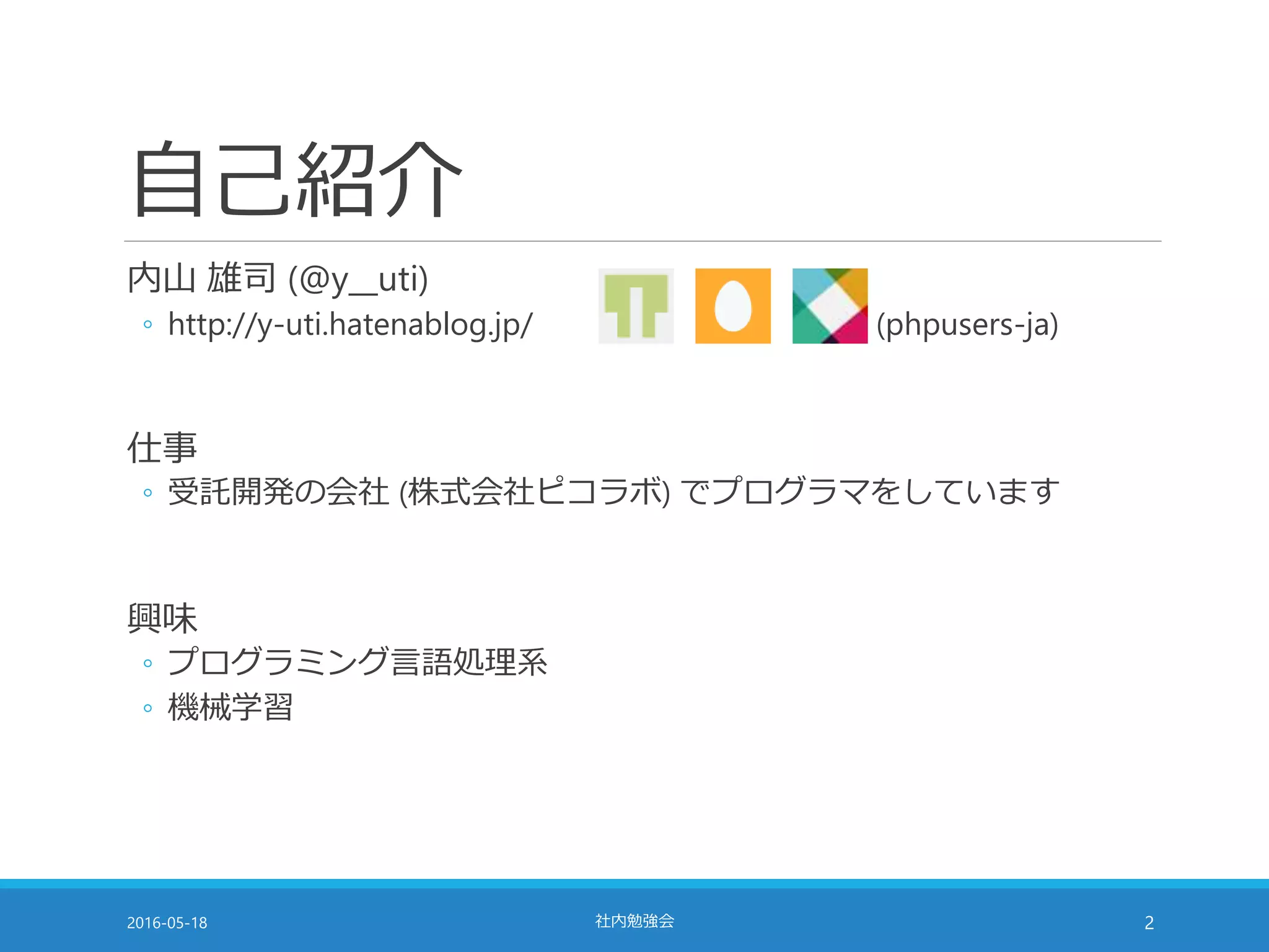 自己紹介
内山 雄司 (@y__uti)
◦ http://y-uti.hatenablog.jp/ (phpusers-ja)
仕事
◦ 受託開発の会社 (株式会社ピコラボ) でプログラマをしています
興味
◦ プログラミング言語処理系
◦ 機械学習
2016-05-18 社内勉強会 2
 