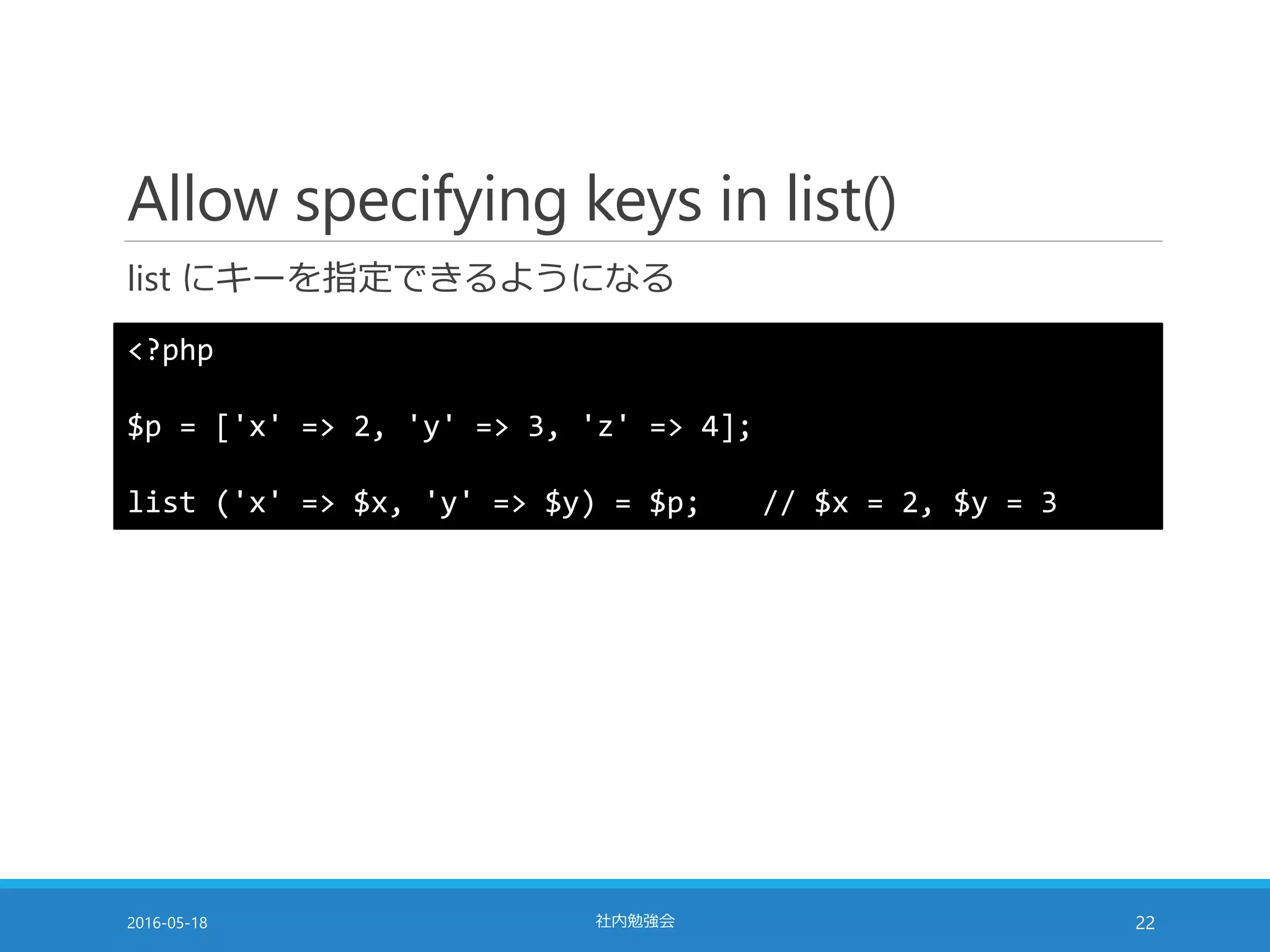 Allow specifying keys in list()
list にキーを指定できるようになる
2016-05-18 社内勉強会 22
<?php
$p = ['x' => 2, 'y' => 3, 'z' => 4];
list ('x' => $x, 'y' => $y) = $p; // $x = 2, $y = 3
 
