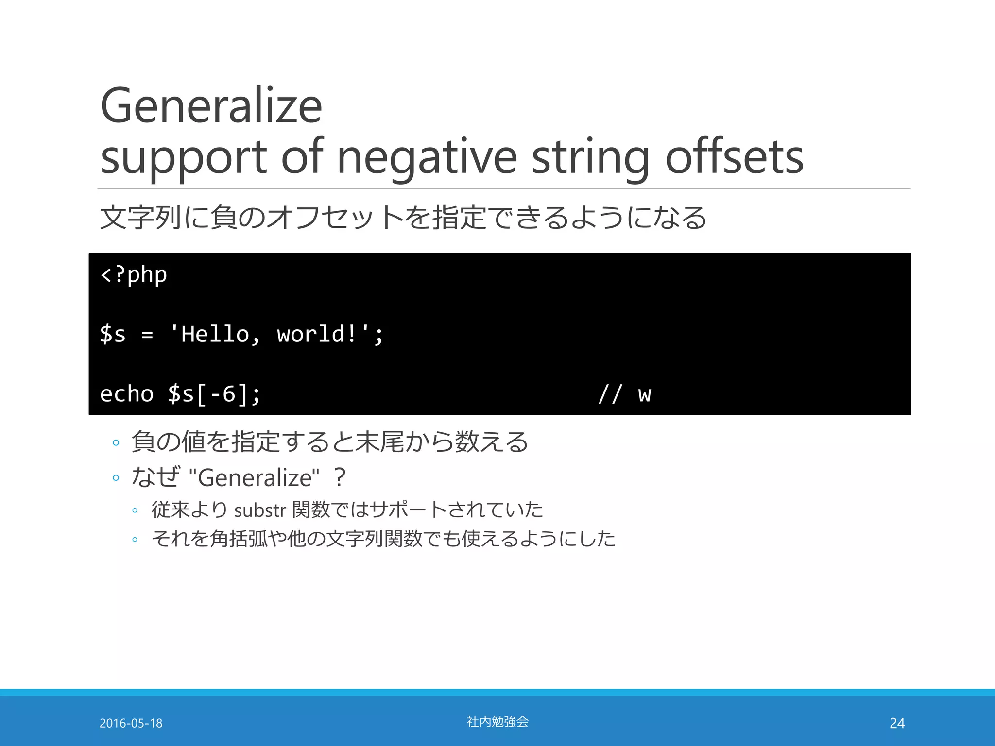 Generalize
support of negative string offsets
文字列に負のオフセットを指定できるようになる
2016-05-18 社内勉強会 24
<?php
$s = 'Hello, world!';
echo $s[-6]; // w
◦ 負の値を指定すると末尾から数える
◦ なぜ "Generalize" ？
◦ 従来より substr 関数ではサポートされていた
◦ それを角括弧や他の文字列関数でも使えるようにした
 