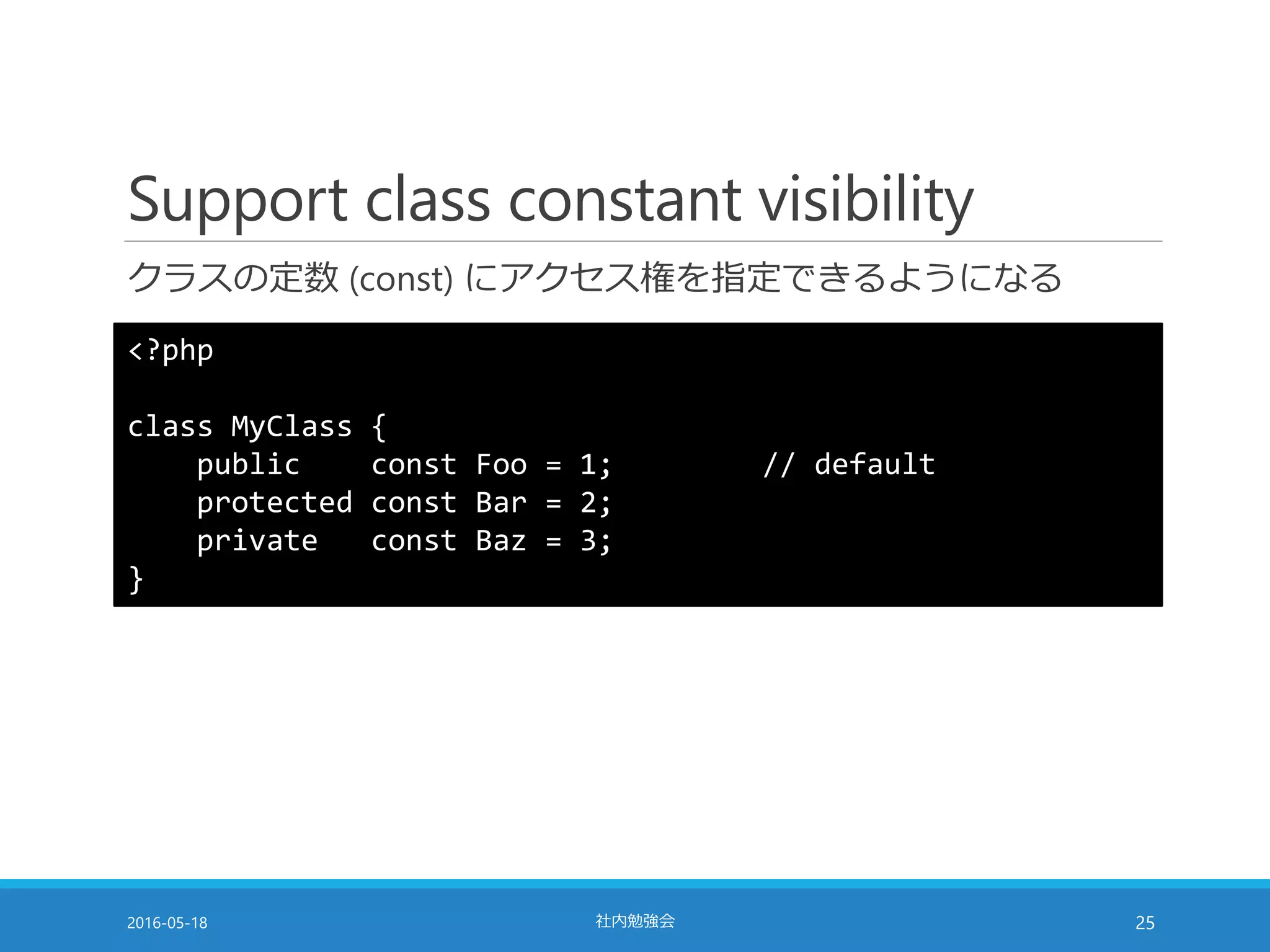 Support class constant visibility
クラスの定数 (const) にアクセス権を指定できるようになる
2016-05-18 社内勉強会 25
<?php
class MyClass {
public const Foo = 1; // default
protected const Bar = 2;
private const Baz = 3;
}
 