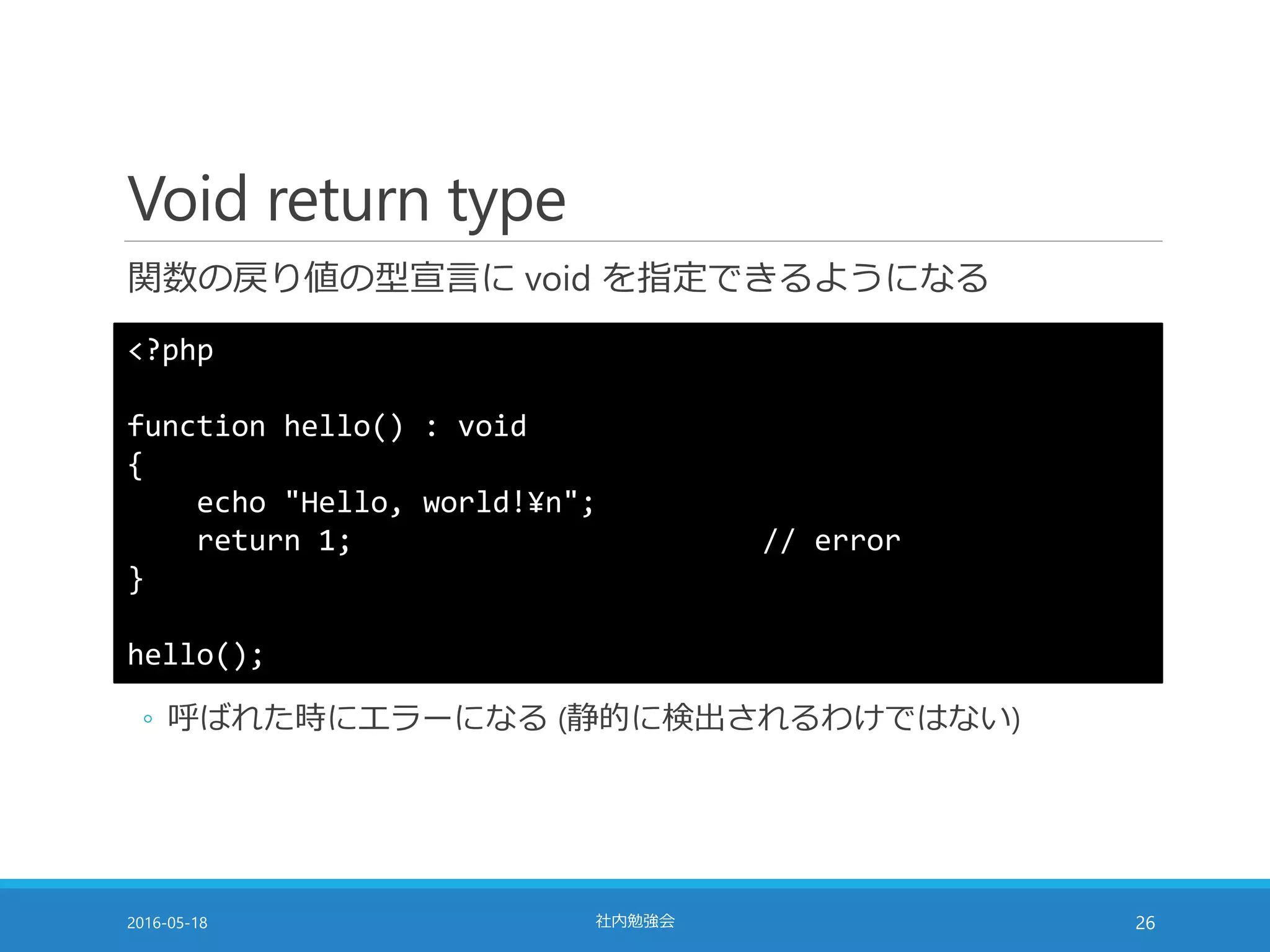 Void return type
関数の戻り値の型宣言に void を指定できるようになる
2016-05-18 社内勉強会 26
<?php
function hello() : void
{
echo "Hello, world!¥n";
return 1; // error
}
hello();
◦ 呼ばれた時にエラーになる (静的に検出されるわけではない)
 