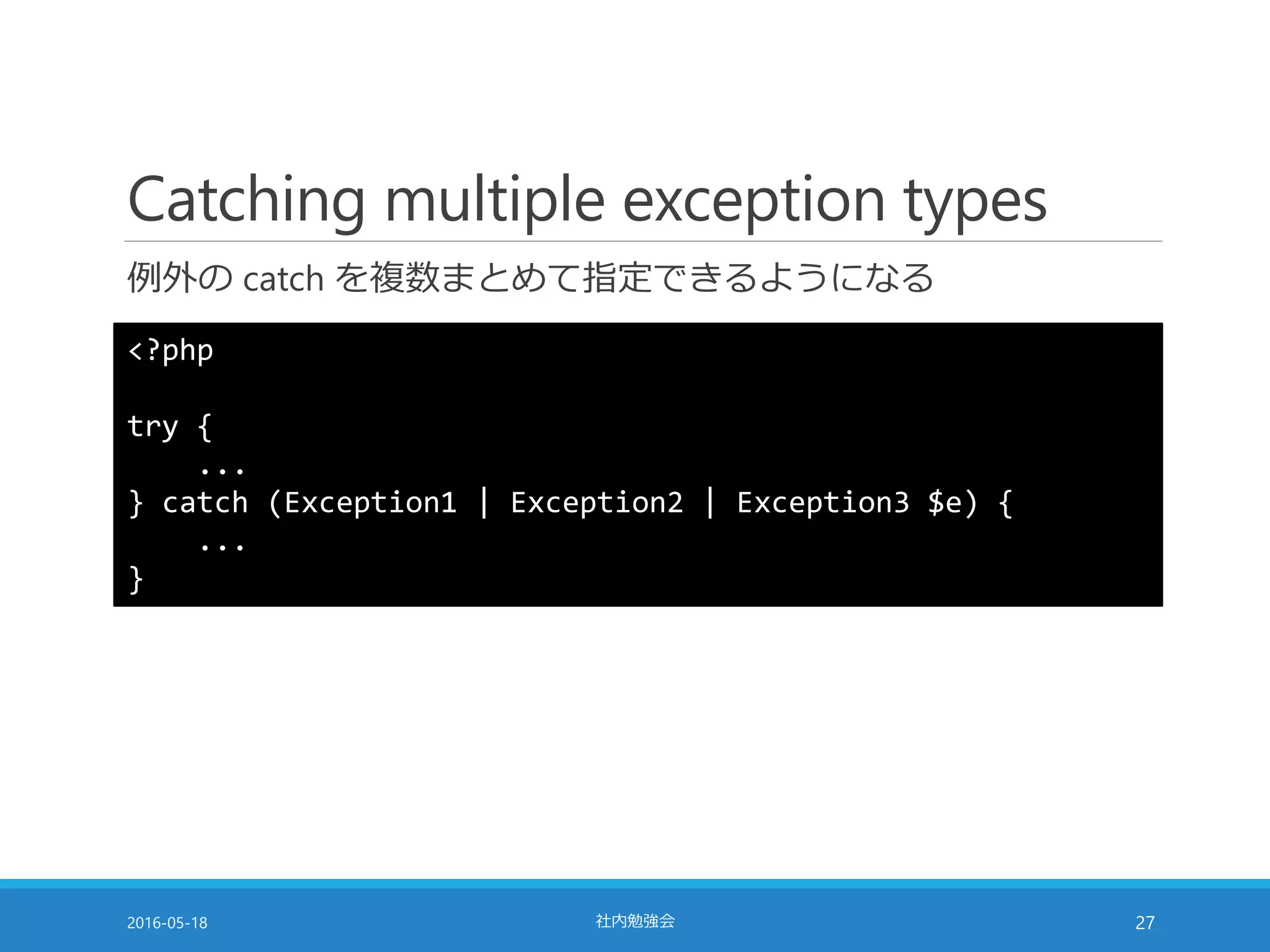 Catching multiple exception types
例外の catch を複数まとめて指定できるようになる
2016-05-18 社内勉強会 27
<?php
try {
...
} catch (Exception1 | Exception2 | Exception3 $e) {
...
}
 