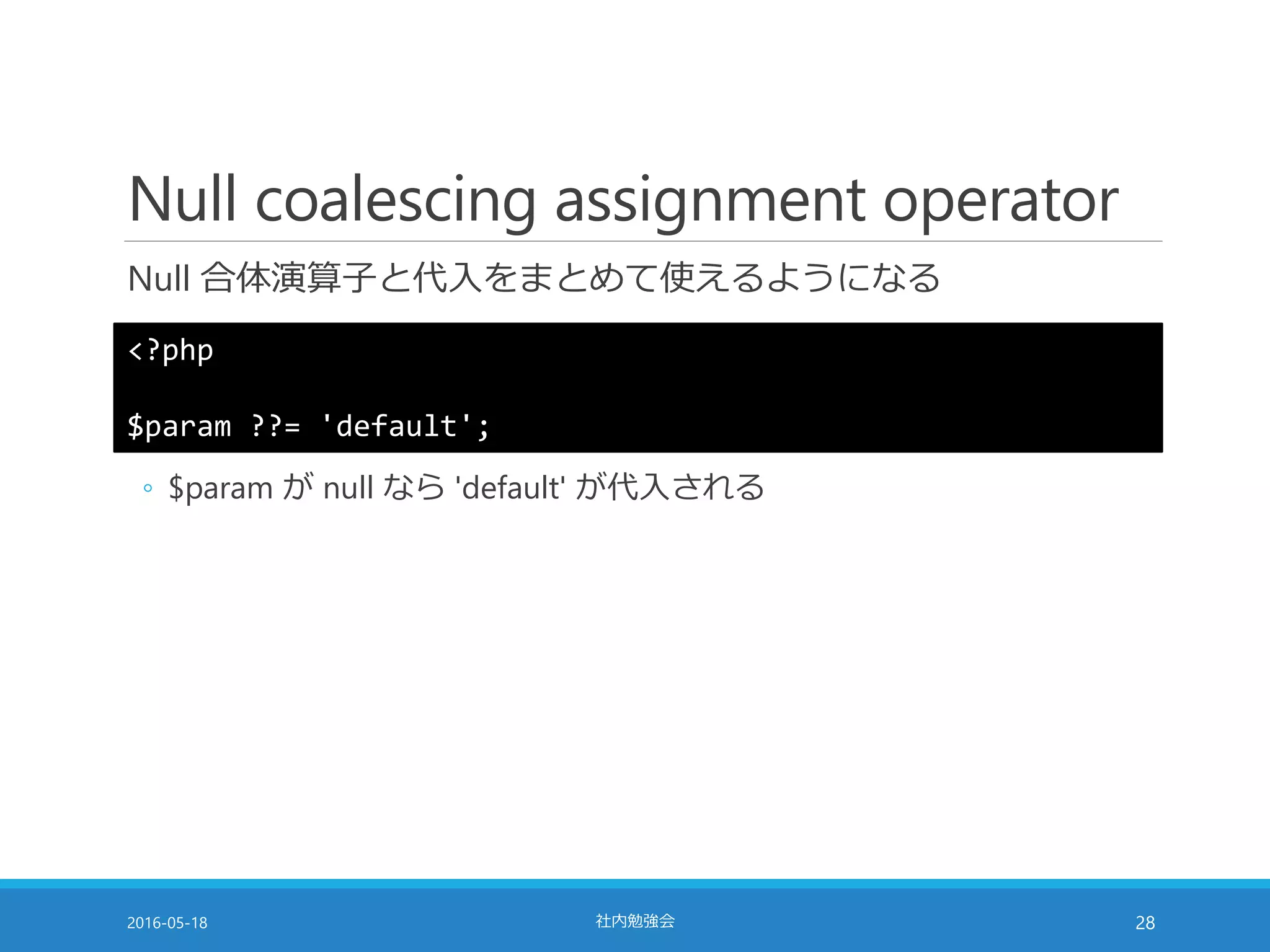 Null coalescing assignment operator
Null 合体演算子と代入をまとめて使えるようになる
2016-05-18 社内勉強会 28
<?php
$param ??= 'default';
◦ $param が null なら 'default' が代入される
 