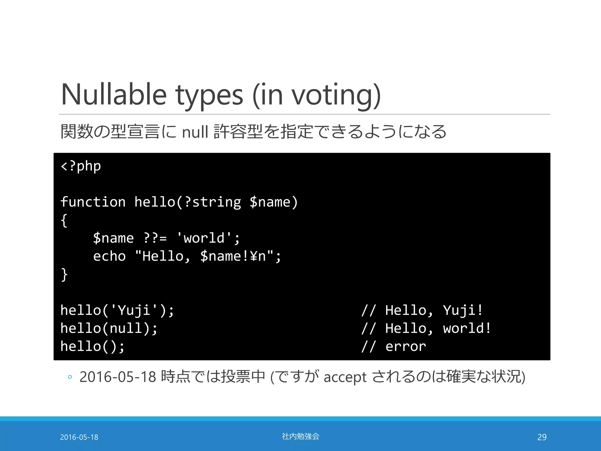 Nullable types (in voting)
関数の型宣言に null 許容型を指定できるようになる
2016-05-18 社内勉強会 29
<?php
function hello(?string $name)
{
$name ??= 'world';
echo "Hello, $name!¥n";
}
hello('Yuji'); // Hello, Yuji!
hello(null); // Hello, world!
hello(); // error
◦ 2016-05-18 時点では投票中 (ですが accept されるのは確実な状況)
 