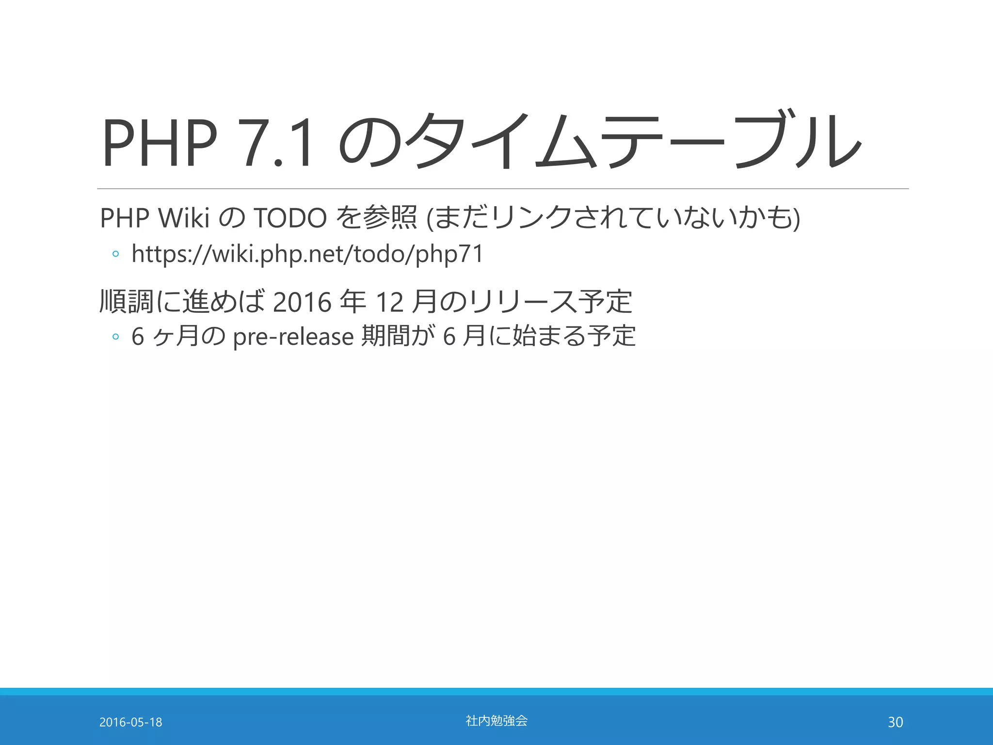 PHP 7.1 のタイムテーブル
PHP Wiki の TODO を参照 (まだリンクされていないかも)
◦ https://wiki.php.net/todo/php71
順調に進めば 2016 年 12 月のリリース予定
◦ 6 ヶ月の pre-release 期間が 6 月に始まる予定
2016-05-18 社内勉強会 30
 