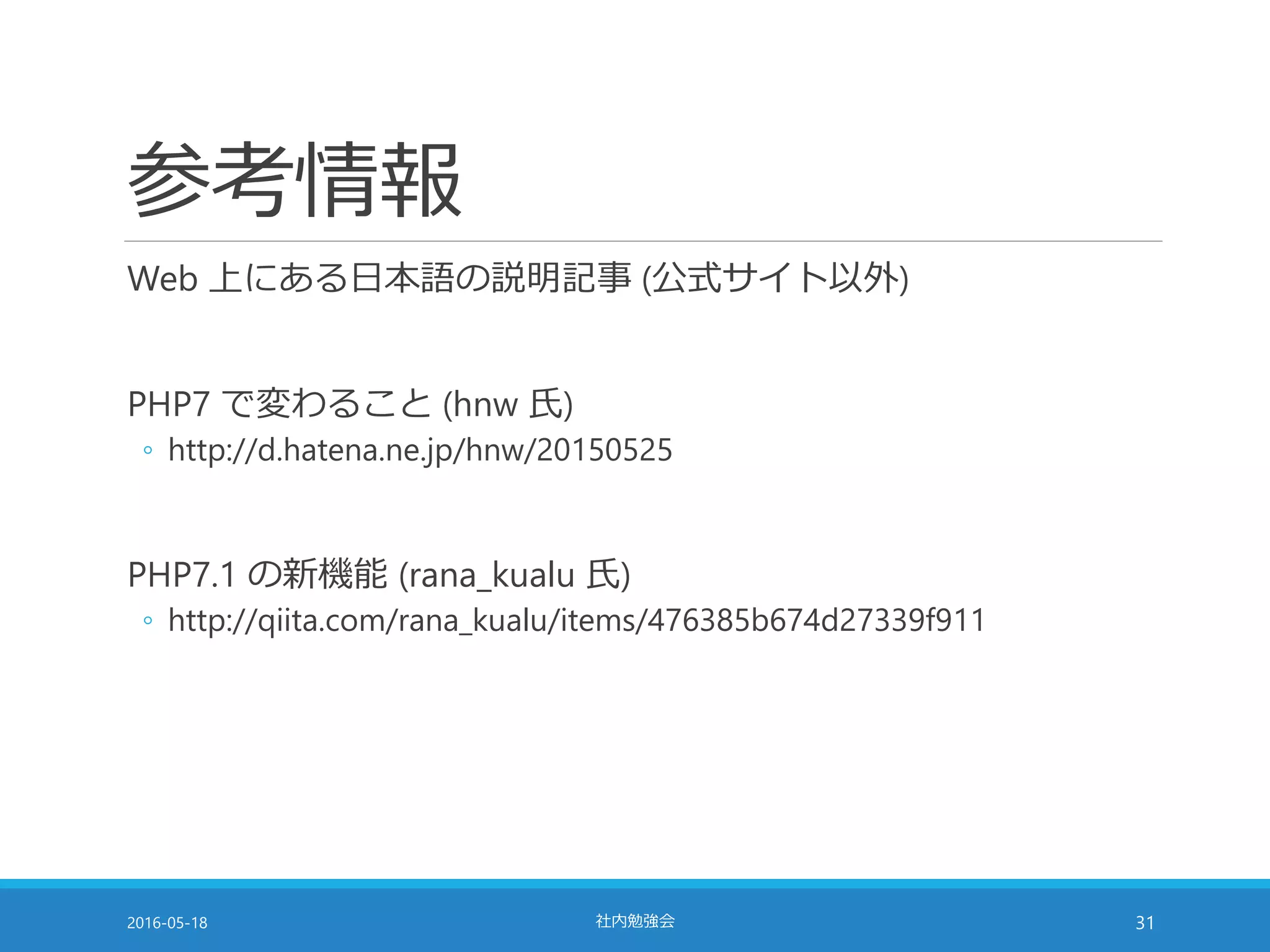 参考情報
Web 上にある日本語の説明記事 (公式サイト以外)
PHP7 で変わること (hnw 氏)
◦ http://d.hatena.ne.jp/hnw/20150525
PHP7.1 の新機能 (rana_kualu 氏)
◦ http://qiita.com/rana_kualu/items/476385b674d27339f911
2016-05-18 社内勉強会 31
 