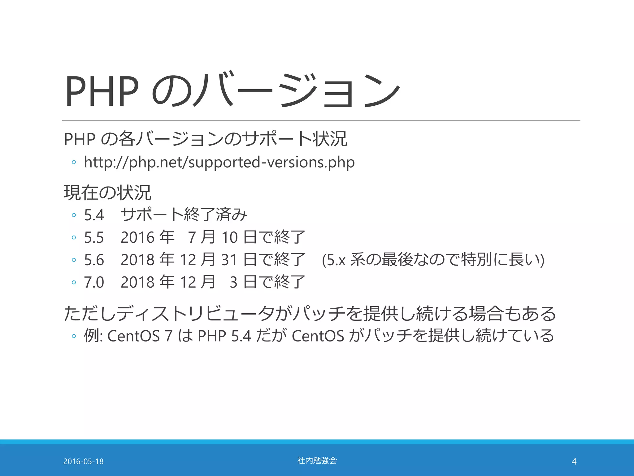 PHP のバージョン
PHP の各バージョンのサポート状況
◦ http://php.net/supported-versions.php
現在の状況
◦ 5.4 サポート終了済み
◦ 5.5 2016 年 7 月 10 日で終了
◦ 5.6 2018 年 12 月 31 日で終了 (5.x 系の最後なので特別に長い)
◦ 7.0 2018 年 12 月 3 日で終了
ただしディストリビュータがパッチを提供し続ける場合もある
◦ 例: CentOS 7 は PHP 5.4 だが CentOS がパッチを提供し続けている
2016-05-18 社内勉強会 4
 
