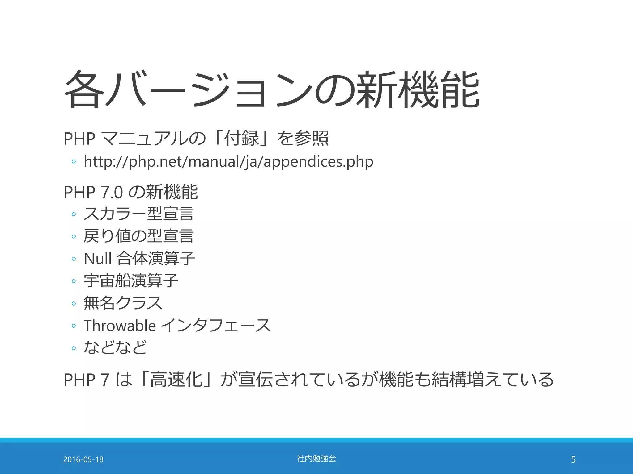 各バージョンの新機能
PHP マニュアルの「付録」を参照
◦ http://php.net/manual/ja/appendices.php
PHP 7.0 の新機能
◦ スカラー型宣言
◦ 戻り値の型宣言
◦ Null 合体演算子
◦ 宇宙船演算子
◦ 無名クラス
◦ Throwable インタフェース
◦ などなど
PHP 7 は「高速化」が宣伝されているが機能も結構増えている
2016-05-18 社内勉強会 5
 