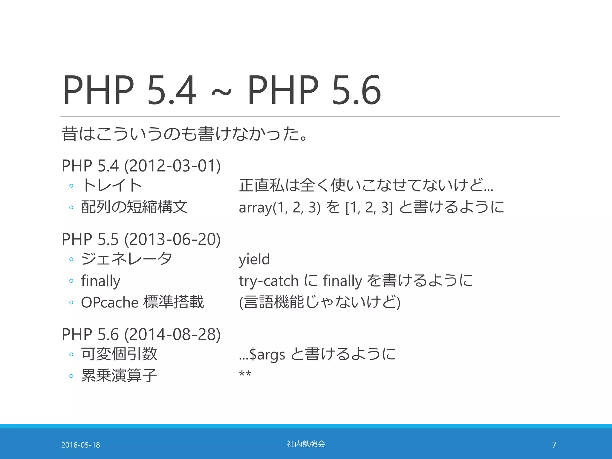 PHP 5.4 ~ PHP 5.6
昔はこういうのも書けなかった。
PHP 5.4 (2012-03-01)
◦ トレイト 正直私は全く使いこなせてないけど...
◦ 配列の短縮構文 array(1, 2, 3) を [1, 2, 3] と書けるように
PHP 5.5 (2013-06-20)
◦ ジェネレータ yield
◦ finally try-catch に finally を書けるように
◦ OPcache 標準搭載 (言語機能じゃないけど)
PHP 5.6 (2014-08-28)
◦ 可変個引数 ...$args と書けるように
◦ 累乗演算子 **
2016-05-18 社内勉強会 7
 