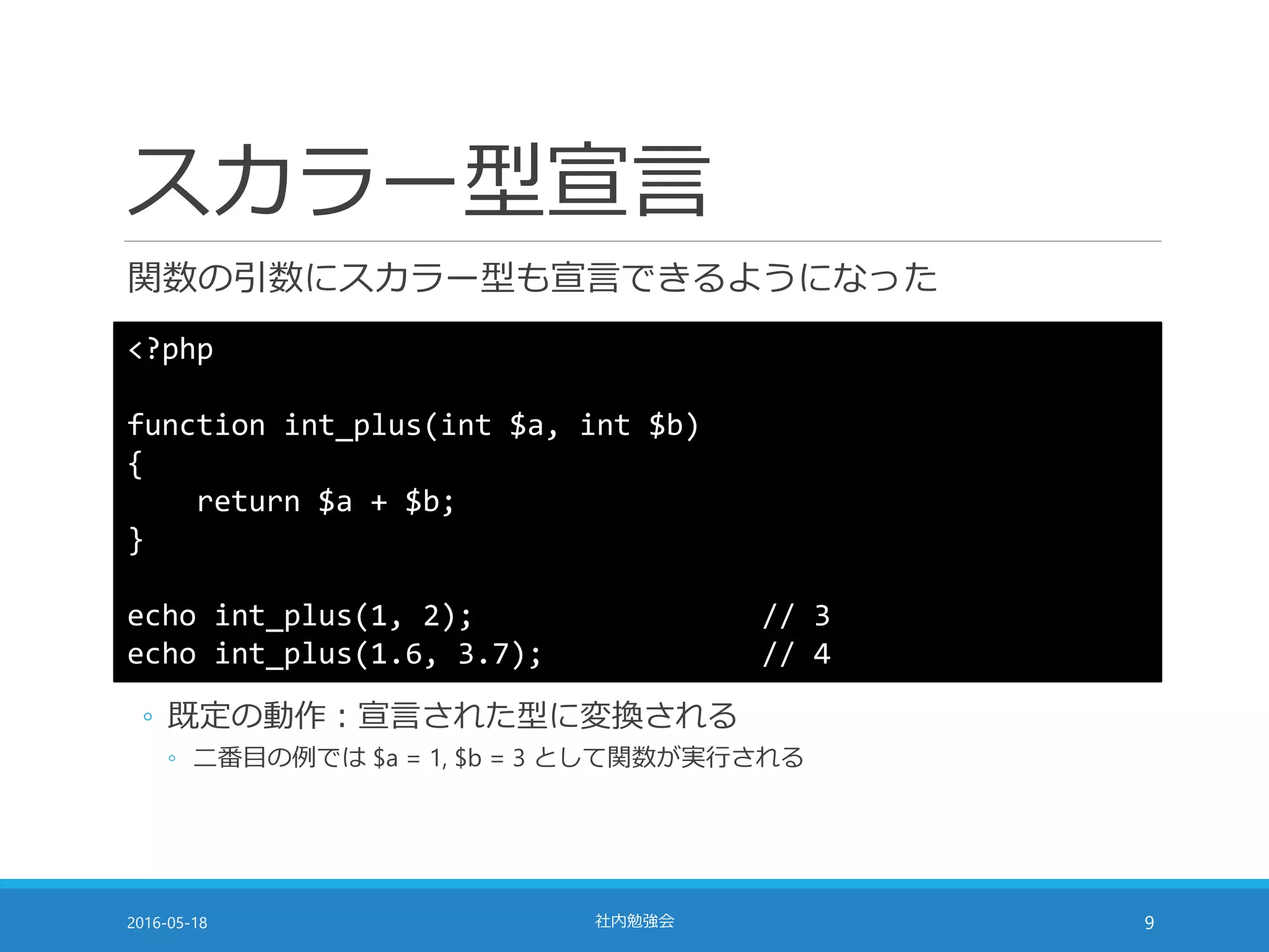 スカラー型宣言
関数の引数にスカラー型も宣言できるようになった
2016-05-18 社内勉強会 9
<?php
function int_plus(int $a, int $b)
{
return $a + $b;
}
echo int_plus(1, 2); // 3
echo int_plus(1.6, 3.7); // 4
◦ 既定の動作：宣言された型に変換される
◦ 二番目の例では $a = 1, $b = 3 として関数が実行される
 