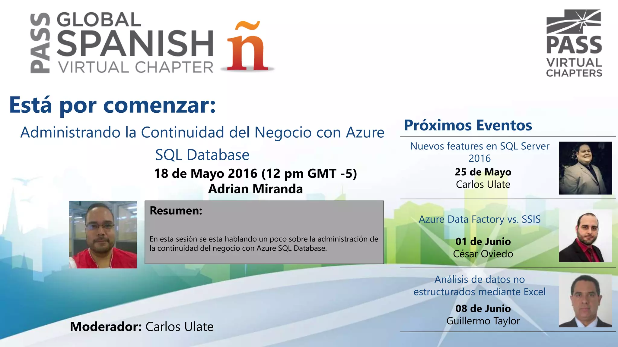 Administrando la Continuidad del Negocio con Azure
SQL Database
18 de Mayo 2016 (12 pm GMT -5)
Adrian Miranda
Resumen:
En esta sesión se esta hablando un poco sobre la administración de
la continuidad del negocio con Azure SQL Database.
Está por comenzar:
Moderador: Carlos Ulate
Próximos Eventos
Nuevos features en SQL Server
2016
25 de Mayo
Carlos Ulate
Azure Data Factory vs. SSIS
01 de Junio
César Oviedo
Análisis de datos no
estructurados mediante Excel
08 de Junio
Guillermo Taylor
 