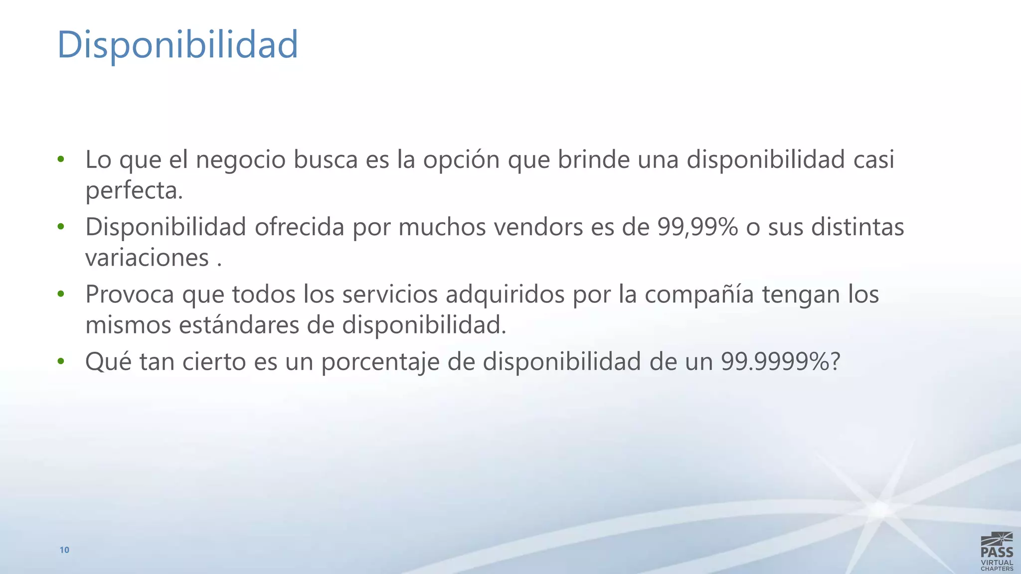 Disponibilidad
• Lo que el negocio busca es la opción que brinde una disponibilidad casi
perfecta.
• Disponibilidad ofrecida por muchos vendors es de 99,99% o sus distintas
variaciones .
• Provoca que todos los servicios adquiridos por la compañía tengan los
mismos estándares de disponibilidad.
• Qué tan cierto es un porcentaje de disponibilidad de un 99.9999%?
10
 