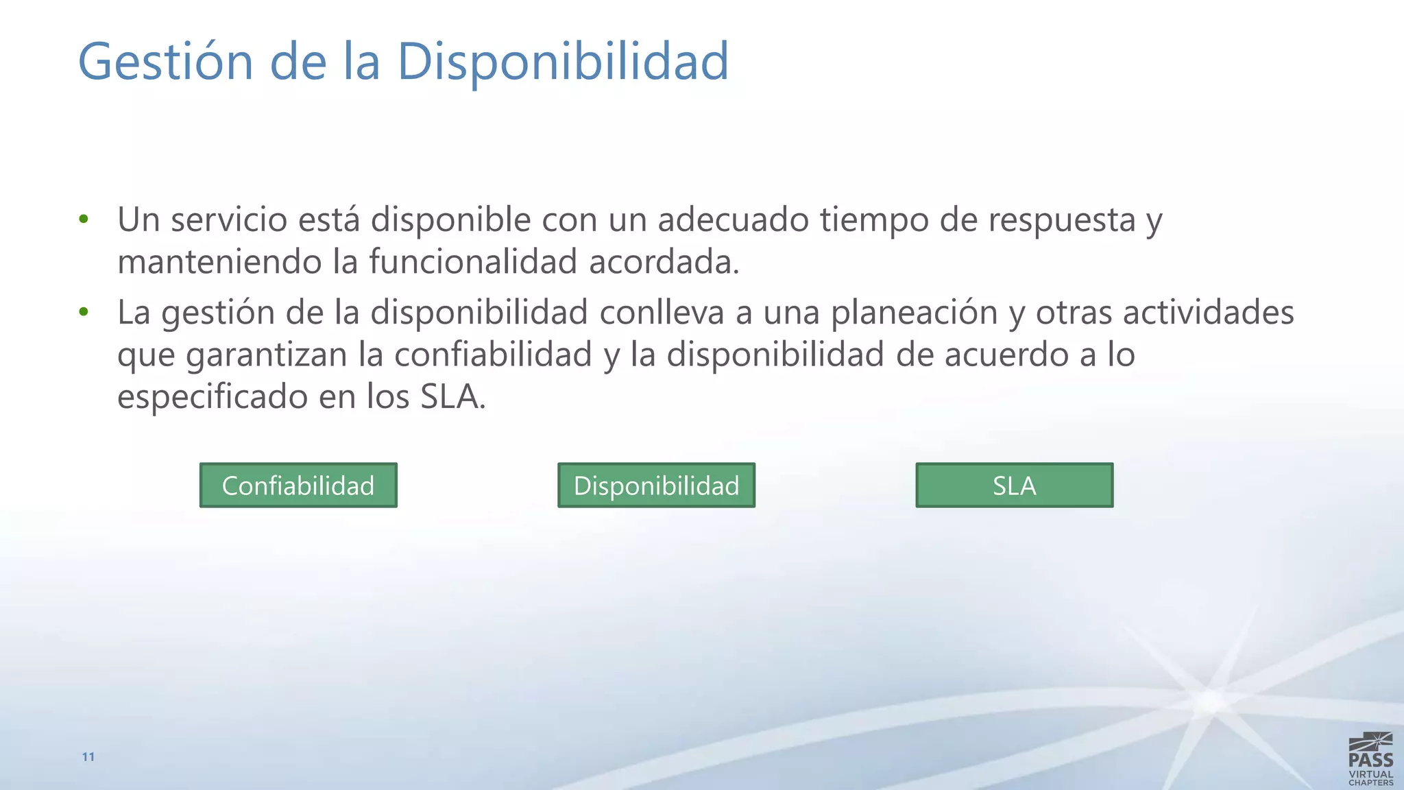 Gestión de la Disponibilidad
• Un servicio está disponible con un adecuado tiempo de respuesta y
manteniendo la funcionalidad acordada.
• La gestión de la disponibilidad conlleva a una planeación y otras actividades
que garantizan la confiabilidad y la disponibilidad de acuerdo a lo
especificado en los SLA.
11
Confiabilidad Disponibilidad SLA
 