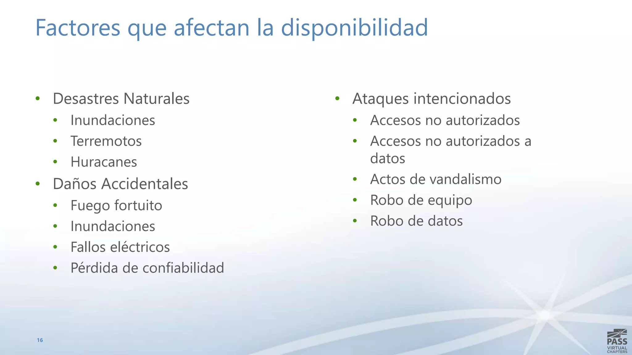 Factores que afectan la disponibilidad
• Desastres Naturales
• Inundaciones
• Terremotos
• Huracanes
• Daños Accidentales
• Fuego fortuito
• Inundaciones
• Fallos eléctricos
• Pérdida de confiabilidad
16
• Ataques intencionados
• Accesos no autorizados
• Accesos no autorizados a
datos
• Actos de vandalismo
• Robo de equipo
• Robo de datos
 
