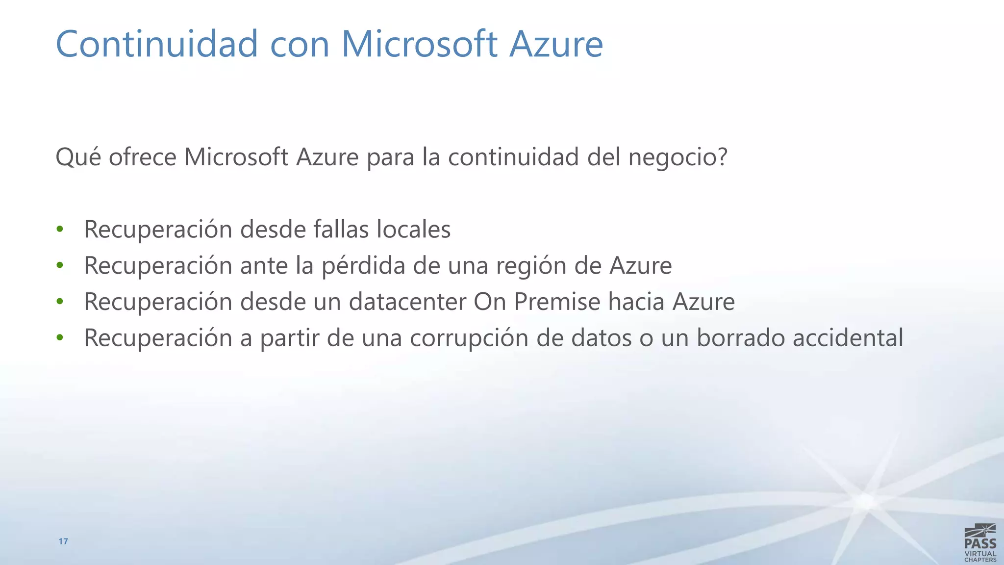Continuidad con Microsoft Azure
Qué ofrece Microsoft Azure para la continuidad del negocio?
• Recuperación desde fallas locales
• Recuperación ante la pérdida de una región de Azure
• Recuperación desde un datacenter On Premise hacia Azure
• Recuperación a partir de una corrupción de datos o un borrado accidental
17
 