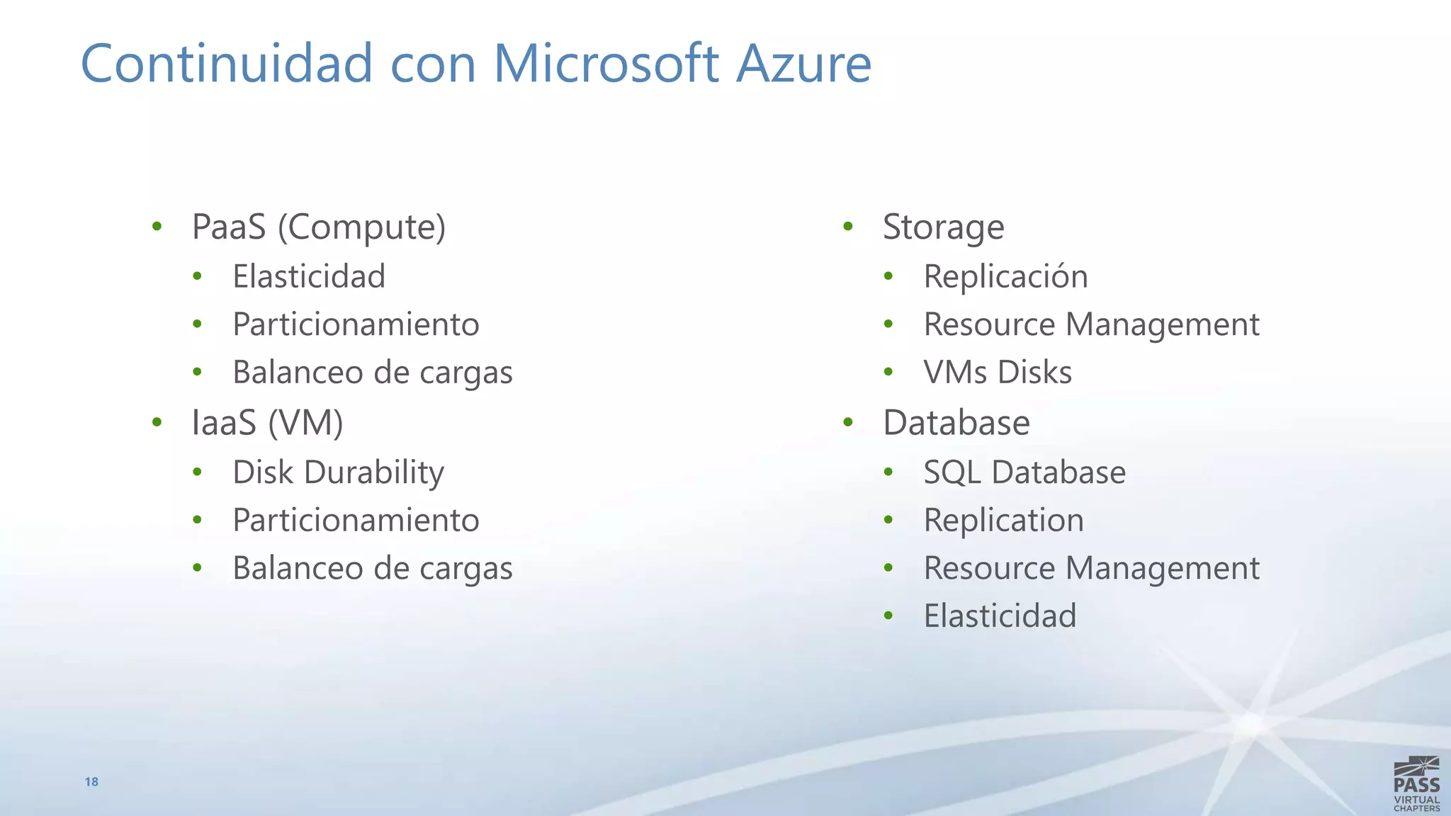 Continuidad con Microsoft Azure
• PaaS (Compute)
• Elasticidad
• Particionamiento
• Balanceo de cargas
• IaaS (VM)
• Disk Durability
• Particionamiento
• Balanceo de cargas
18
• Storage
• Replicación
• Resource Management
• VMs Disks
• Database
• SQL Database
• Replication
• Resource Management
• Elasticidad
 
