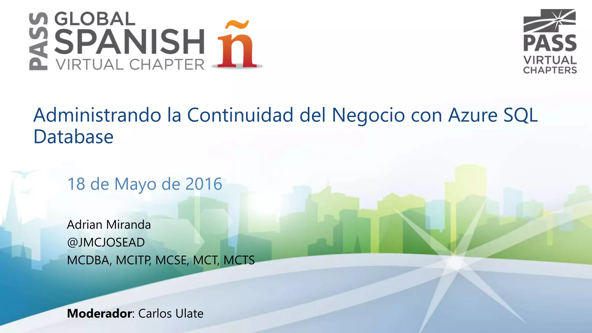 Administrando la Continuidad del Negocio con Azure SQL
Database
18 de Mayo de 2016
Adrian Miranda
@JMCJOSEAD
MCDBA, MCITP, MCSE, MCT, MCTS
Moderador: Carlos Ulate
 