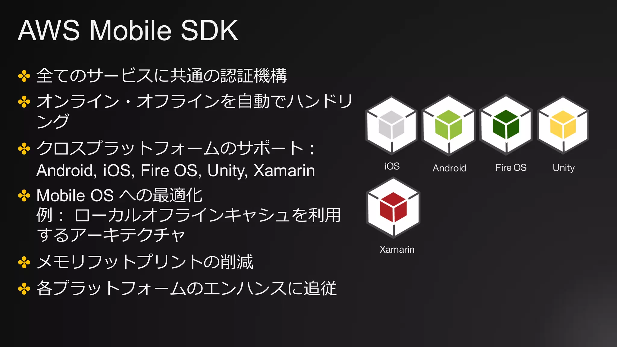 AWS Mobile SDK
✤ 全てのサービスに共通の認証機構
✤ オンライン・オフラインを⾃動でハンドリ
ング
✤ クロスプラットフォームのサポート：
Android, iOS, Fire OS, Unity, Xamarin
✤ Mobile OS への最適化
例： ローカルオフラインキャシュを利⽤
するアーキテクチャ
✤ メモリフットプリントの削減
✤ 各プラットフォームのエンハンスに追従
iOS Android Fire OS Unity
Xamarin
 