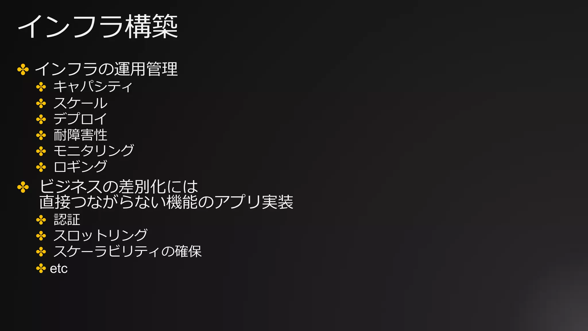 インフラ構築
✤ インフラの運⽤管理
✤ キャパシティ
✤ スケール
✤ デプロイ
✤ 耐障害性
✤ モニタリング
✤ ロギング
✤ ビジネスの差別化には
直接つながらない機能のアプリ実装
✤ 認証
✤ スロットリング
✤ スケーラビリティの確保
✤ etc
 