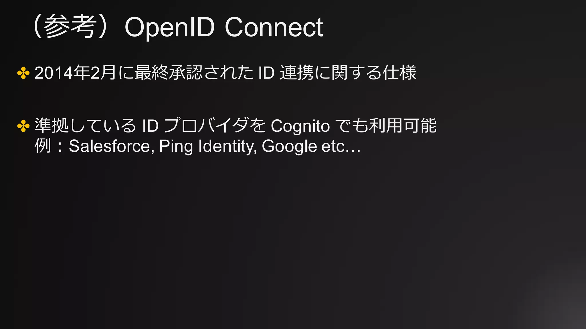（参考）OpenID Connect
✤ 2014年2⽉に最終承認された ID 連携に関する仕様
✤ 準拠している ID プロバイダを Cognito でも利⽤可能
例：Salesforce, Ping Identity, Google etc…
 