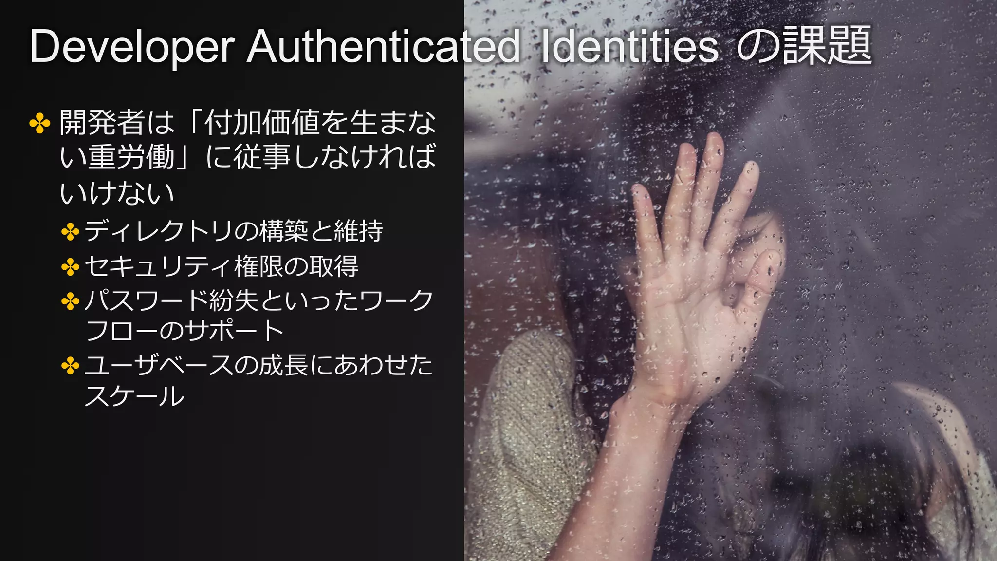 ✤ 開発者は「付加価値を⽣まな
い重労働」に従事しなければ
いけない
✤ ディレクトリの構築と維持
✤ セキュリティ権限の取得
✤ パスワード紛失といったワーク
フローのサポート
✤ ユーザベースの成⻑にあわせた
スケール
Developer Authenticated Identities の課題
 