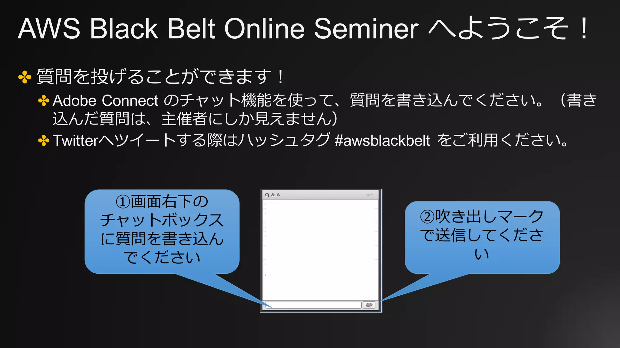 AWS Black Belt Online Seminer へようこそ！
✤ 質問を投げることができます！
✤ Adobe Connect のチャット機能を使って、質問を書き込んでください。（書き
込んだ質問は、主催者にしか⾒えません）
✤ Twitterへツイートする際はハッシュタグ #awsblackbelt をご利⽤ください。
①画⾯右下の
チャットボックス
に質問を書き込ん
でください
②吹き出しマーク
で送信してくださ
い
 