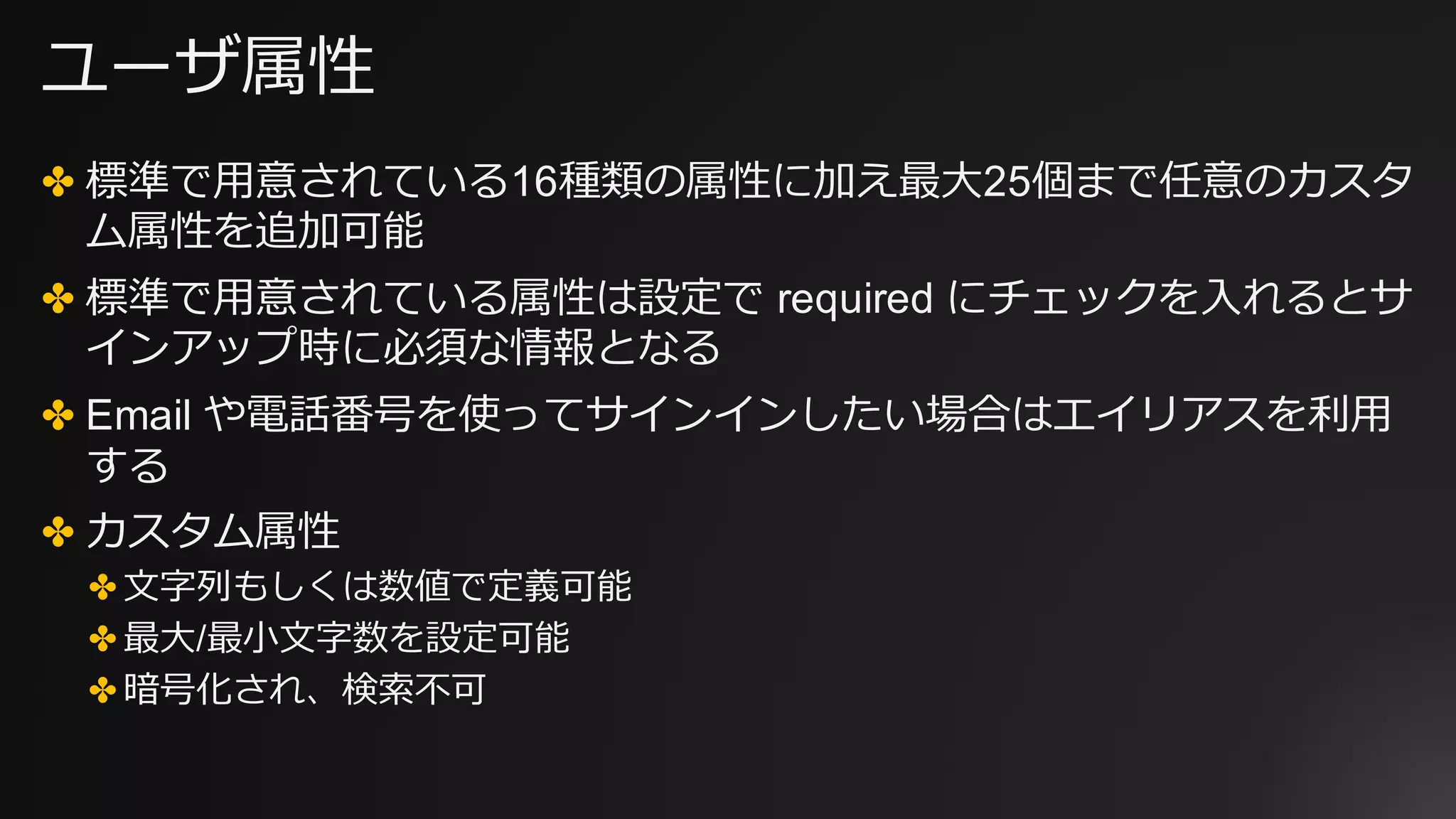 ユーザ属性
✤ 標準で⽤意されている16種類の属性に加え最⼤25個まで任意のカスタ
ム属性を追加可能
✤ 標準で⽤意されている属性は設定で required にチェックを⼊れるとサ
インアップ時に必須な情報となる
✤ Email や電話番号を使ってサインインしたい場合はエイリアスを利⽤
する
✤ カスタム属性
✤ ⽂字列もしくは数値で定義可能
✤ 最⼤/最⼩⽂字数を設定可能
✤ 暗号化され、検索不可
 