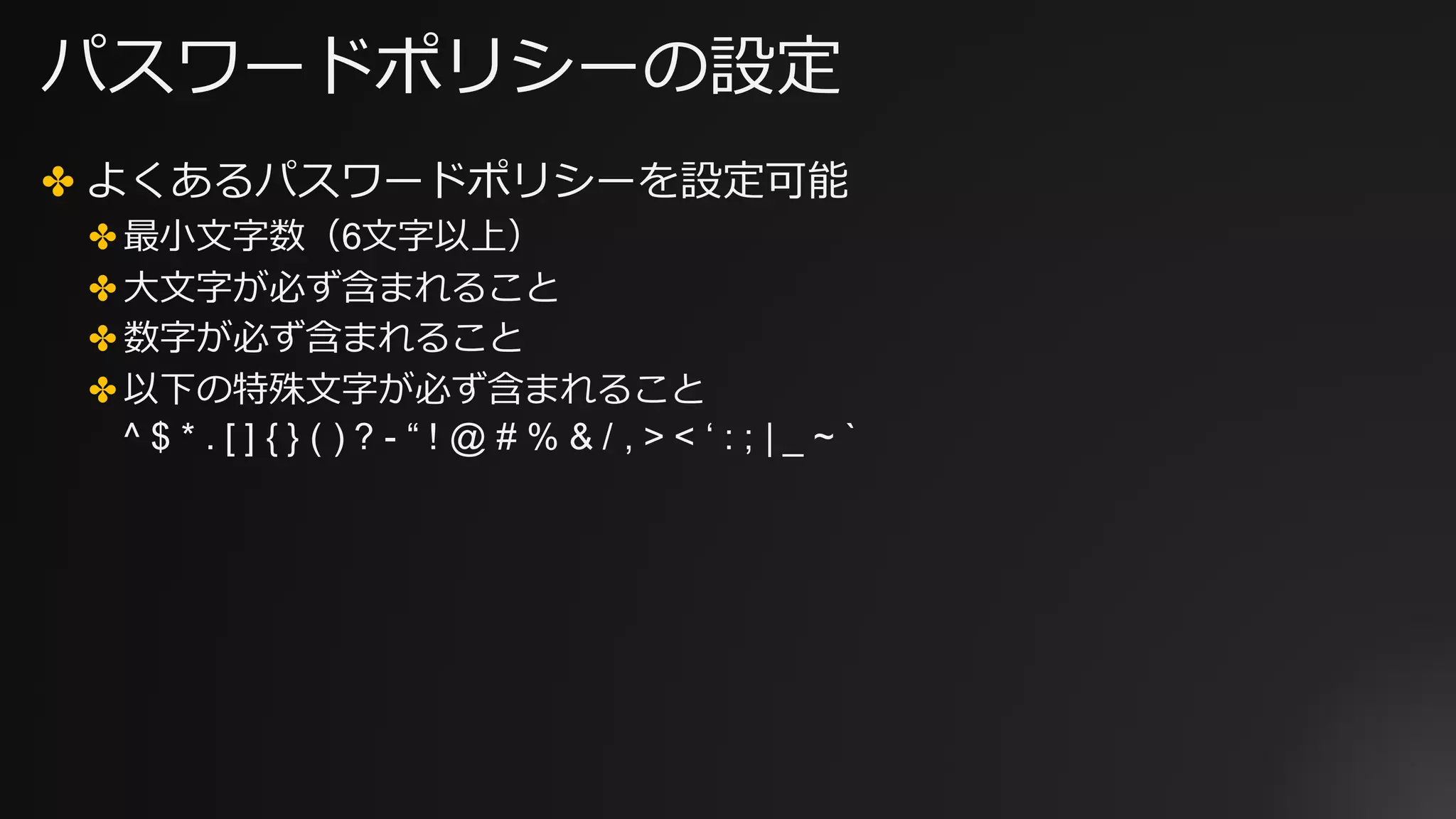 パスワードポリシーの設定
✤ よくあるパスワードポリシーを設定可能
✤ 最⼩⽂字数（6⽂字以上）
✤ ⼤⽂字が必ず含まれること
✤ 数字が必ず含まれること
✤ 以下の特殊⽂字が必ず含まれること
^ $ * . [ ] { } ( ) ? - “ ! @ # % & / , > < ‘ : ; | _ ~ `
 