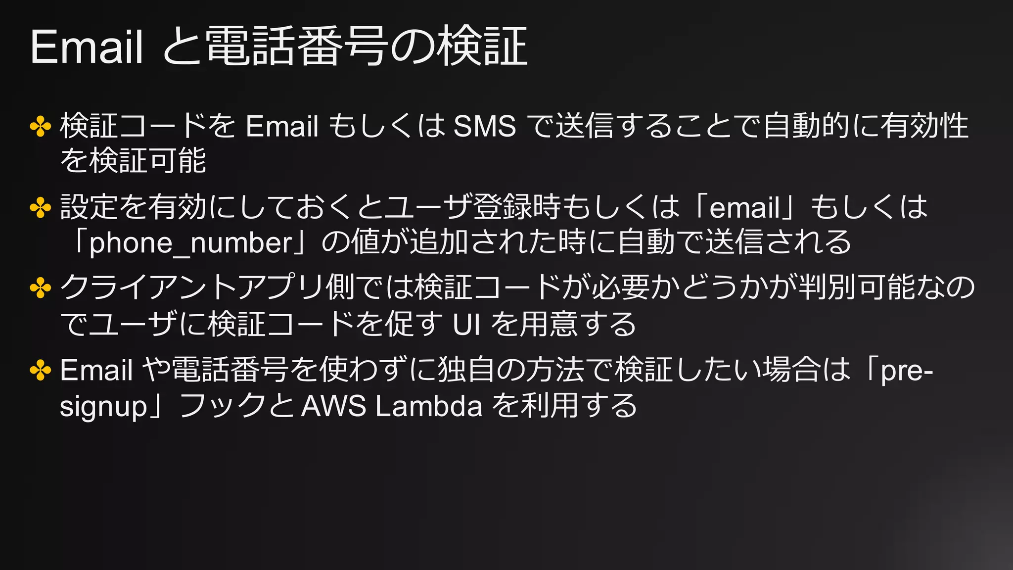 Email と電話番号の検証
✤ 検証コードを Email もしくは SMS で送信することで⾃動的に有効性
を検証可能
✤ 設定を有効にしておくとユーザ登録時もしくは「email」もしくは
「phone_number」の値が追加された時に⾃動で送信される
✤ クライアントアプリ側では検証コードが必要かどうかが判別可能なの
でユーザに検証コードを促す UI を⽤意する
✤ Email や電話番号を使わずに独⾃の⽅法で検証したい場合は「pre-
signup」フックと AWS Lambda を利⽤する
 