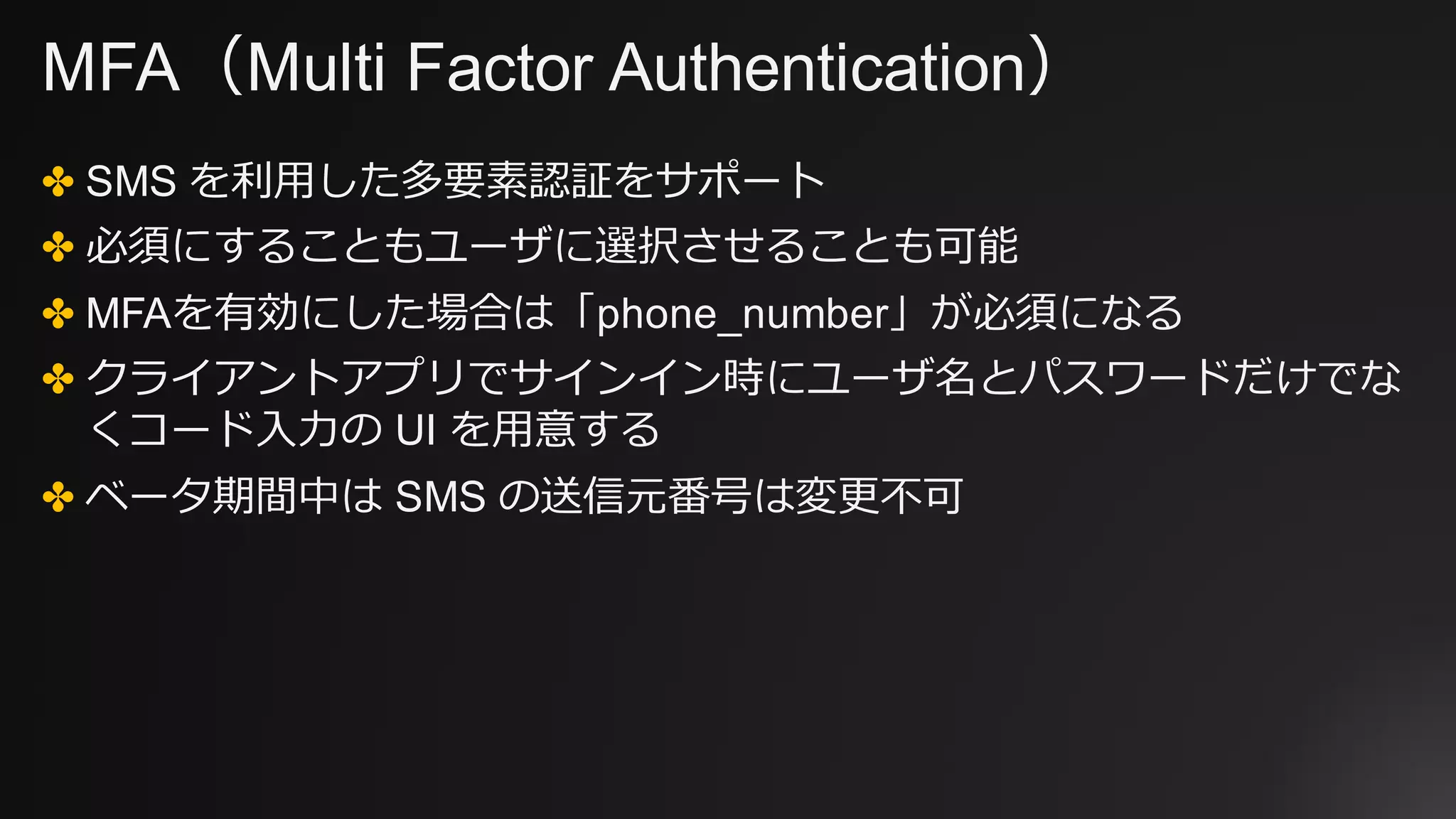 MFA（Multi Factor Authentication）
✤ SMS を利⽤した多要素認証をサポート
✤ 必須にすることもユーザに選択させることも可能
✤ MFAを有効にした場合は「phone_number」が必須になる
✤ クライアントアプリでサインイン時にユーザ名とパスワードだけでな
くコード⼊⼒の UI を⽤意する
✤ ベータ期間中は SMS の送信元番号は変更不可
 