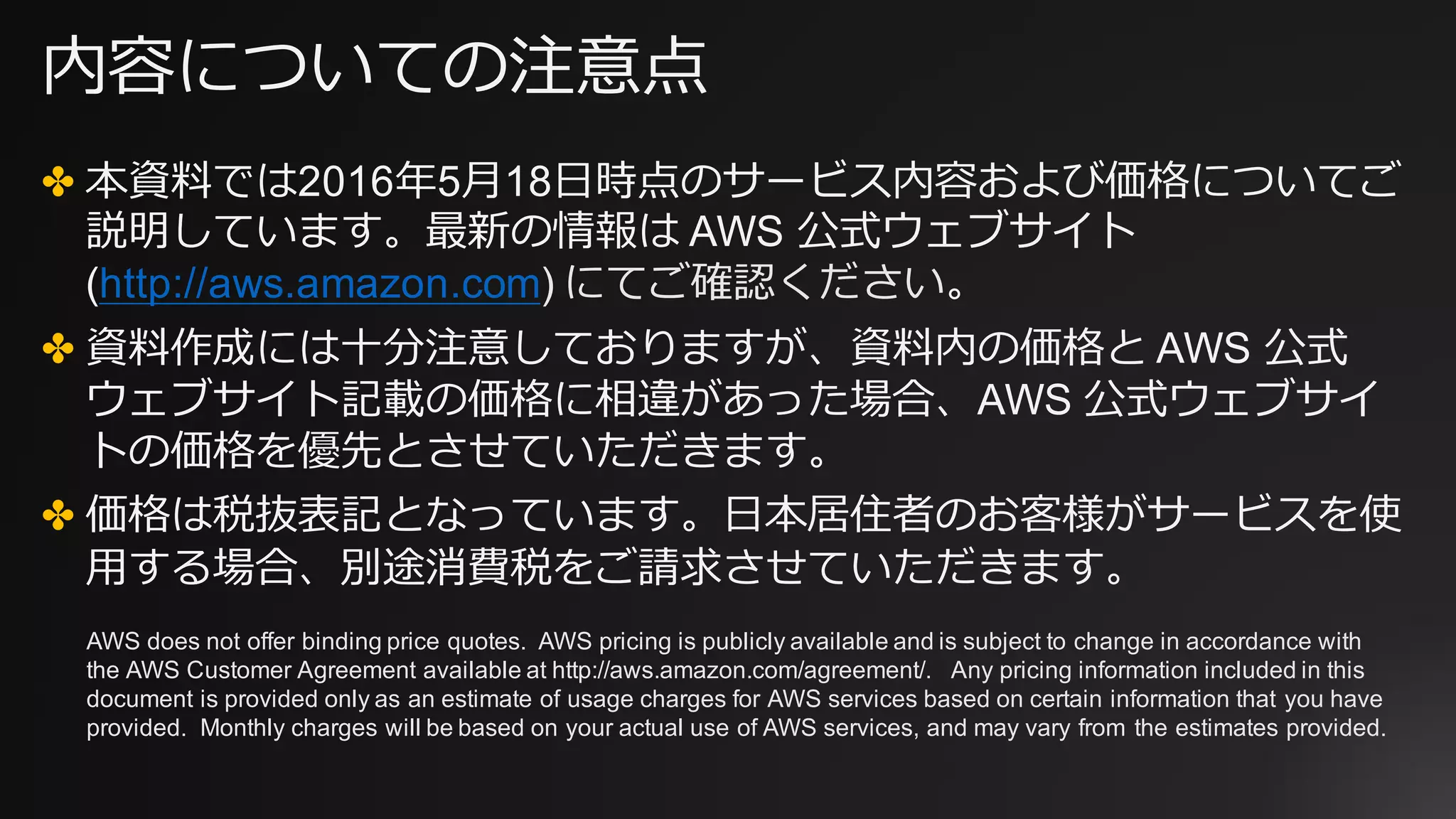内容についての注意点
✤ 本資料では2016年5⽉18⽇時点のサービス内容および価格についてご
説明しています。最新の情報は AWS 公式ウェブサイト
(http://aws.amazon.com) にてご確認ください。
✤ 資料作成には⼗分注意しておりますが、資料内の価格と AWS 公式
ウェブサイト記載の価格に相違があった場合、AWS 公式ウェブサイ
トの価格を優先とさせていただきます。
✤ 価格は税抜表記となっています。⽇本居住者のお客様がサービスを使
⽤する場合、別途消費税をご請求させていただきます。
AWS does not offer binding price quotes. AWS pricing is publicly available and is subject to change in accordance with
the AWS Customer Agreement available at http://aws.amazon.com/agreement/. Any pricing information included in this
document is provided only as an estimate of usage charges for AWS services based on certain information that you have
provided. Monthly charges will be based on your actual use of AWS services, and may vary from the estimates provided.
 
