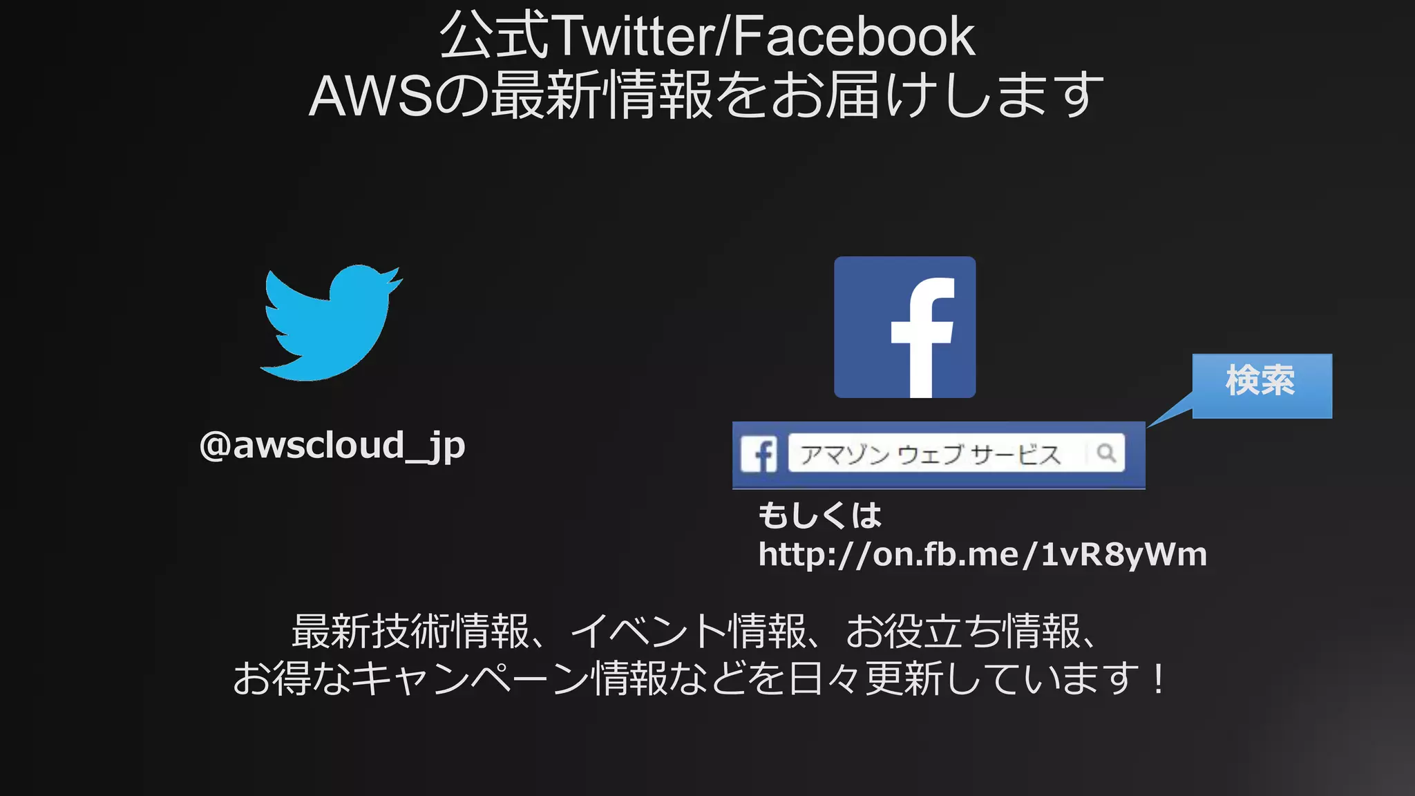 公式Twitter/Facebook
AWSの最新情報をお届けします
@awscloud_jp
検索
最新技術情報、イベント情報、お役⽴ち情報、
お得なキャンペーン情報などを⽇々更新しています！
もしくは
http://on.fb.me/1vR8yWm
 