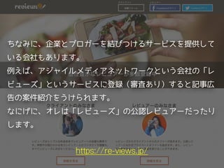 https://re-views.jp/
ちなみに、企業とブロガーを結びつけるサービスを提供して
いる会社もあります。
例えば、アジャイルメディアネットワークという会社の「レ
ビューズ」というサービスに登録（審査あり）すると記事広
告の案件紹介をうけられます。
なにげに、オレは「レビューズ」の公認レビュアーだったり
します。
 