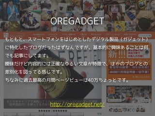 OREGADGET
http://oregadget.net/
もともと、スマートフォンをはじめとしたデジタル製品（ガジェット）
に特化したブログだったはずなんですが、基本的に興味あることは何
でも記事にしてます。
曖昧だけど内容的には正確なゆるい文章が特徴で、ほかのブログとの
差別化を図ってる感じです。
ちなみに過去最高の月間ページビューは40万ちょっとです。 
 