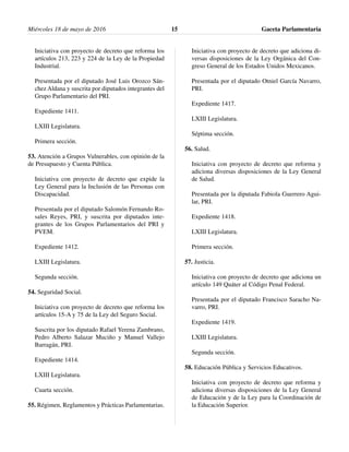 Iniciativa con proyecto de decreto que reforma los
artículos 213, 223 y 224 de la Ley de la Propiedad
Industrial.
Presentada por el diputado José Luis Orozco Sán-
chez Aldana y suscrita por diputados integrantes del
Grupo Parlamentario del PRI.
Expediente 1411.
LXIII Legislatura.
Primera sección.
53. Atención a Grupos Vulnerables, con opinión de la
de Presupuesto y Cuenta Pública.
Iniciativa con proyecto de decreto que expide la
Ley General para la Inclusión de las Personas con
Discapacidad.
Presentada por el diputado Salomón Fernando Ro-
sales Reyes, PRI, y suscrita por diputados inte-
grantes de los Grupos Parlamentarios del PRI y
PVEM.
Expediente 1412.
LXIII Legislatura.
Segunda sección.
54. Seguridad Social.
Iniciativa con proyecto de decreto que reforma los
artículos 15-A y 75 de la Ley del Seguro Social.
Suscrita por los diputado Rafael Yerena Zambrano,
Pedro Alberto Salazar Muciño y Manuel Vallejo
Barragán, PRI.
Expediente 1414.
LXIII Legislatura.
Cuarta sección.
55. Régimen, Reglamentos y Prácticas Parlamentarias.
Iniciativa con proyecto de decreto que adiciona di-
versas disposiciones de la Ley Orgánica del Con-
greso General de los Estados Unidos Mexicanos.
Presentada por el diputado Otniel García Navarro,
PRI.
Expediente 1417.
LXIII Legislatura.
Séptima sección.
56. Salud.
Iniciativa con proyecto de decreto que reforma y
adiciona diversas disposiciones de la Ley General
de Salud.
Presentada por la diputada Fabiola Guerrero Agui-
lar, PRI.
Expediente 1418.
LXIII Legislatura.
Primera sección.
57. Justicia.
Iniciativa con proyecto de decreto que adiciona un
artículo 149 Quáter al Código Penal Federal.
Presentada por el diputado Francisco Saracho Na-
varro, PRI.
Expediente 1419.
LXIII Legislatura.
Segunda sección.
58. Educación Pública y Servicios Educativos.
Iniciativa con proyecto de decreto que reforma y
adiciona diversas disposiciones de la Ley General
de Educación y de la Ley para la Coordinación de
la Educación Superior.
Miércoles 18 de mayo de 2016 Gaceta Parlamentaria15
 