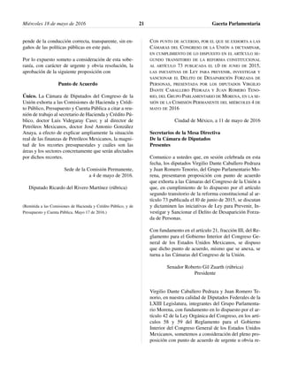 pende de la conducción correcta, transparente, sin en-
gaños de las políticas públicas en este país.
Por lo expuesto someto a consideración de esta sobe-
ranía, con carácter de urgente y obvia resolución, la
aprobación de la siguiente proposición con
Punto de Acuerdo
Único. La Cámara de Diputados del Congreso de la
Unión exhorta a las Comisiones de Hacienda y Crédi-
to Público, Presupuesto y Cuenta Pública a citar a reu-
nión de trabajo al secretario de Hacienda y Crédito Pú-
blico, doctor Luis Videgaray Caso; y al director de
Petróleos Mexicanos, doctor José Antonio González
Anaya, a efecto de explicar ampliamente la situación
real de las finanzas de Petróleos Mexicanos, la magni-
tud de los recortes presupuestales y cuáles son las
áreas y los sectores concretamente que serán afectados
por dichos recortes.
Sede de la Comisión Permanente,
a 4 de mayo de 2016.
Diputado Ricardo del Rivero Martínez (rúbrica)
(Remitida a las Comisiones de Hacienda y Crédito Público, y de
Presupuesto y Cuenta Pública. Mayo 17 de 2016.)
CON PUNTO DE ACUERDO, POR EL QUE SE EXHORTA A LAS
CÁMARAS DEL CONGRESO DE LA UNIÓN A DICTAMINAR,
EN CUMPLIMIENTO DE LO DISPUESTO EN EL ARTÍCULO SE-
GUNDO TRANSITORIO DE LA REFORMA CONSTITUCIONAL
AL ARTÍCULO 73 PUBLICADA EL L0 DE JUNIO DE 2015,
LAS INICIATIVAS DE LEY PARA PREVENIR, INVESTIGAR Y
SANCIONAR EL DELITO DE DESAPARICIÓN FORZADA DE
PERSONAS, PRESENTADA POR LOS DIPUTADOS VIRGILIO
DANTE CABALLERO PEDRAZA Y JUAN ROMERO TENO-
RIO, DEL GRUPO PARLAMENTARIO DE MORENA, EN LA SE-
SIÓN DE LA COMISIÓN PERMANENTE DEL MIÉRCOLES 4 DE
MAYO DE 2016
Ciudad de México, a 11 de mayo de 2016
Secretarios de la Mesa Directiva
De la Cámara de Diputados
Presentes
Comunico a ustedes que, en sesión celebrada en esta
fecha, los diputados Virgilio Dante Caballero Pedraza
y Juan Romero Tenorio, del Grupo Parlamentario Mo-
rena, presentaron proposición con punto de acuerdo
que exhorta a las Cámaras del Congreso de la Unión a
que, en cumplimiento de lo dispuesto por el artículo
segundo transitorio de la reforma constitucional al ar-
tículo 73 publicada el l0 de junio de 2015, se discutan
y dictaminen las iniciativas de Ley para Prevenir, In-
vestigar y Sancionar el Delito de Desaparición Forza-
da de Personas.
Con fundamento en el artículo 21, fracción III, del Re-
glamento para el Gobierno Interior del Congreso Ge-
neral de los Estados Unidos Mexicanos, se dispuso
que dicho punto de acuerdo, mismo que se anexa, se
turna a las Cámaras del Congreso de la Unión.
Senador Roberto Gil Zuarth (rúbrica)
Presidente
Virgilio Dante Caballero Pedraza y Juan Romero Te-
norio, en nuestra calidad de Diputados Federales de la
LXIII Legislatura, integrantes del Grupo Parlamenta-
rio Morena, con fundamento en lo dispuesto por el ar-
tículo 42 de la Ley Orgánica del Congreso, en los artí-
culos 58 y 59 del Reglamento para el Gobierno
Interior del Congreso General de los Estados Unidos
Mexicanos, sometemos a consideración del pleno pro-
posición con punto de acuerdo de urgente u obvia re-
Miércoles 18 de mayo de 2016 Gaceta Parlamentaria21
 