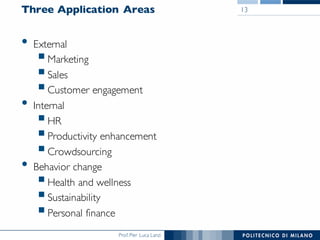 Prof. Pier Luca Lanzi
Three Application Areas
• External
§Marketing
§Sales
§Customer engagement
• Internal
§HR
§Productivity enhancement
§Crowdsourcing
• Behavior change
§Health and wellness
§Sustainability
§Personal finance
13
 