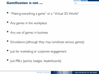 Prof. Pier Luca Lanzi
Gamification is not …
• “Making everything a game” or a “Virtual 3D World”
• Any games in the workplace
• Any use of games in business
• Simulations (although they may constitute serious games)
• Just for marketing or customer engagement
• Just PBLs (points, badges, leaderboards)
31
 