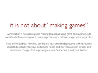 Prof. Pier Luca Lanzi
it is not about “making games”
Gamification is not about game-making.It is about using game-like mechanics to
modify a behavior,improve a business process, or customer experience,or profits.
Stop thinking about how you can build a real-time strategy game with resources
allocated according to your customers needs and start focusing on tweaks and
behavioral changes that improve your users’experience and your bottom
 