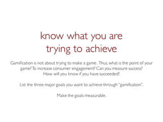 Prof. Pier Luca Lanzi
know what you are
trying to achieve
Gamification is not about trying to make a game. Thus, what is the point of your
game?To increase consumer engagement? Can you measure success?
How will you know if you have succeeded?
List the three major goals you want to achieve through “gamification”.
Make the goals measurable.
 