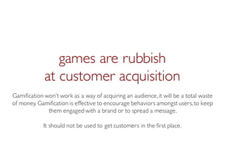 Prof. Pier Luca Lanzi
games are rubbish
at customer acquisition
Gamification won’t work as a way of acquiring an audience,it will be a total waste
of money. Gamification is effective to encourage behaviors amongst users,to keep
them engaged with a brand or to spread a message.
It should not be used to get customers in the first place.
 