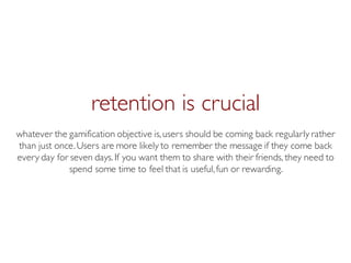 Prof. Pier Luca Lanzi
retention is crucial
whatever the gamification objective is,users should be coming back regularly rather
than just once.Users are more likely to remember the message if they come back
every day for seven days. If you want them to share with their friends, they need to
spend some time to feel that is useful,fun or rewarding.
 