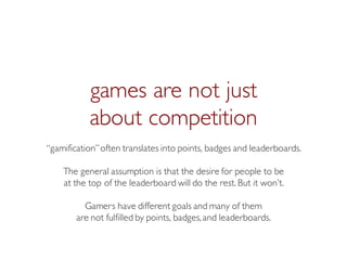 Prof. Pier Luca Lanzi
games are not just
about competition
“gamification”often translates into points, badges and leaderboards.
The general assumption is that the desire for people to be
at the top of the leaderboard will do the rest. But it won’t.
Gamers have different goals and many of them
are not fulfilled by points, badges,and leaderboards.
 