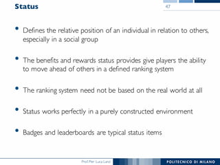 Prof. Pier Luca Lanzi
Status
• Defines the relative position of an individual in relation to others,
especially in a social group
• The benefits and rewards status provides give players the ability
to move ahead of others in a defined ranking system
• The ranking system need not be based on the real world at all
• Status works perfectly in a purely constructed environment
• Badges and leaderboards are typical status items
47
 