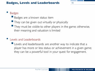 Prof. Pier Luca Lanzi
Badges, Levels and Leaderboards
• Badges
§Badges are a known status item
§They can be given out virtually or physically
§They must be visible to other players in the game; otherwise,
their meaning and valuation is limited
• Levels and Leaderboards
§Levels and leaderboards are another way to indicate that a
player has more or less status or achievement in a given game;
they can be a powerful tool in your quest for engagement.
48
 