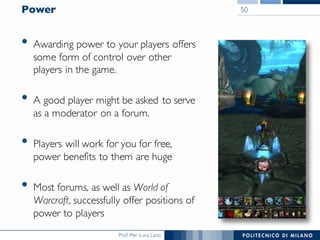 Prof. Pier Luca Lanzi
Power
• Awarding power to your players offers
some form of control over other
players in the game.
• A good player might be asked to serve
as a moderator on a forum.
• Players will work for you for free,
power benefits to them are huge
• Most forums, as well as World of
Warcraft, successfully offer positions of
power to players
50
 